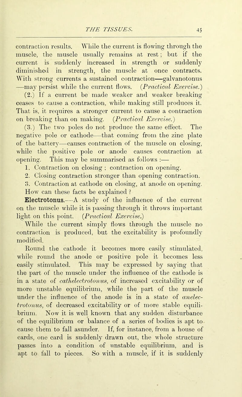 contraction rosnlts. While the current is flowing through the muscle, the muscle usually remains at rest; but if the current is suddenly increased in strength or suddenly diminished in strength, the muscle at once contracts. With strong currents a sustained contraction—galvanotonus —may persist while the current flows. {Practical Exercise.) (2.) If a current be made weaker and weaker breaking ceases to cause a contraction, while making still produces it. That is, it requires a stronger current to cause a contraction on breaking than on making. {Practical Exercise.) (3.) The two poles do not produce the same effect. The negative pole or cathode—that coming from the zinc plate of the battery—causes contraction of the muscle on closing, while the positive pole or anode causes contraction at opening. This may be summarised as follows :— 1. Contraction on closing ; contraction on opening. 2. Closing contraction stronger than opening contraction. 3. Contraction at cathode on closing, at anode on opening. Hoav can these facts be explained ? Electrotonus.—A study of the influence of the current on the muscle while it is passing through it throws important light on this point. {Practical Exercisei) While the current simply flows through the muscle no contraction is produced, but the excitability is jDrofoundly modified. Round the cathode it becomes moi'e easily stimulated, while round the anode or positive pole it becomes less easily stimulated. This may be expressed by saying that the part of the muscle under the influence of the cathode is in a state of cathelectrotonus, of increased excitability or of more unstable equilibrium, while the part of the muscle under the influence of the anode is in a state of anelec- trotonus, of decreased excitability or of more stable equili- brium. Now it is well known that any sudden disturbance of the equilibrium or balance of a series of bodies is apt to cause them to fall asunder. If, for instance, from a house of cards, one card is suddenly drawn out, the whole structure passes into a condition of unstable equilibrium, and is apt to fall to pieces. So with a muscle, if it is suddenly
