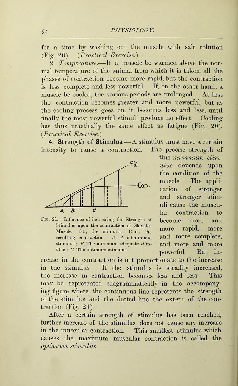 for a time by washing out the muscle with salt solution (Fig. 20). {Practical Exercise.) 2. Temperature.—U a muscle be warmed above the nor- mal temperature of the animal from which it is taken, all the phases of contraction become more rapid, but the contraction is less complete and less powerful. If, on the other hand, a muscle be cooled, the various periods are prolonged. At first the contraction hecomes greater and more powerful, but as the cooling process goes on, it becomes less and less, until finally the most powerful stimuli produce no effect. Cooling has thus practically the same effect as fatigue (Fig. 20). {Practical Exercise.) 4. Strength of Stimulus.—A stimulus must have a certain intensity to cause a contraction. The precise strength of this minimum stim- ulus depends upon the condition of the muscle. The appli- cation of stronger and stronger stim- uli cause the muscu- lar contraction to become more and more rapid, more and more complete, and more and more powerful. But in- crease in the contraction is not proportionate to the increase in the stimulus. If the stimulus is steadily increased, the increase in contraction becomes less and less. This may be represented diagrammatically in the accompany- ing figure where the continuous line represents the strength of the stimulus and the dotted line the extent of the con- traction (Fig. 21). After a certain strength of stimulus has been reached, further increase of the stimulus does not cause any increase in the muscular contraction. This smallest stimulus which causes the maximum muscular contraction is called the optimum stimulus. Fig. 21.—Influence of increasing the Strength of Stimulus upon the contraction of Skeletal Muscle. St., the stimulus ; Con., the resulting contraction. A, A subminimal stimulus ; B, The minimum adequate stim- ulus ; C, The optimum stimulus.