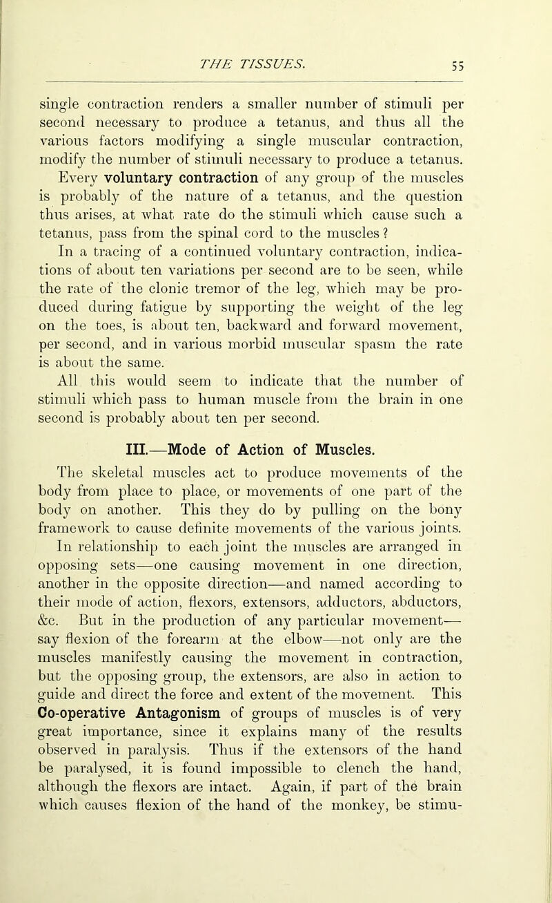 single contraction renders a smaller number of stimuli per second necessary to produce a tetanus, and thus all the various factors modifying a single muscular contraction, modify the number of stimuli necessary to produce a tetanus. Every voluntary contraction of any group of the muscles is probably of the nature of a tetanus, and the question thus arises, at what rate do the stimuli which cause such a tetanus, pass from the spinal cord to the muscles ? In a tracing of a continued voluntary contraction, indica- tions of about ten variations per second are to be seen, while the rate of the clonic tremor of the leg, which may be pro- duced during fatigue by supporting the weight of the leg on the toes, is about ten, backward and forward movement, per second, and in various morbid muscular spasm the rate is about the same. All this would seem to indicate that the number of stimuli which pass to human muscle from the brain in one second is probably about ten per second. III.—Mode of Action of Muscles. The skeletal muscles act to produce movements of the body from place to place, or movements of one part of the body on another. This they do by pulling on the bony framework to cause definite movements of the various joints. In relationship to each joint the muscles are arranged in opposing sets—one causing movement in one direction, another in the opposite direction—and named according to their mode of action, flexors, extensors, adductors, abductors, &c. But in the production of any particular movement— say flexion of the forearm at the elbow—not only are the muscles manifestly causing the movement in contraction, but the opposing group, the extensors, are also in action to guide and direct the force and extent of the movement. This Co-operative Antagonism of groups of muscles is of very great importance, since it explains many of the results observed in paralysis. Thus if the extensors of the hand be paralysed, it is found impossible to clench the hand, although the flexors are intact. Again, if part of the brain which causes flexion of the hand of the monkey, be stimu-