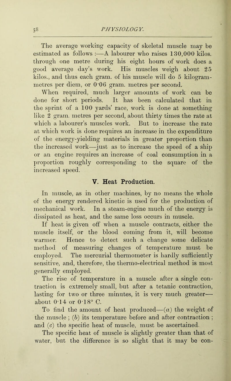 The average working capacity of skeletal muscle may be estimated as follows :—A labourer who raises 130,000 kilos, through one metre during his eight hours of work does a good average day’s work. His muscles weigh about 25 kilos., and thus each gram, of his muscle will do 5 kilogram- metres per diem, or 0’06 gram, metres per second. When required, much larger amounts of work can be done for short periods. It has been calculated that in the sprint of a 100 yards’ race, work is done at something like 2 gram, metres per second, about thirty times the rate at which a labourer’s muscles work. But to increase the rate at which work is done requires an increase in the expenditure of the energy-yielding materials in greater proportion than the increased work—^just as to increase the speed of a ship or an engine requires an increase of coal consumption in a proportion roughly corresponding to the square of the increased speed. V. Heat Production. In muscle, as in other machines, by no means the whole of the energy rendered kinetic is used for the production of mechanical work. In a steam-engine much of the energy is dissipated as heat, and the same loss occurs in muscle. If heat is given off when a muscle contracts, either the muscle itself, or the blood coming from it, will become warmer. Hence to detect such a change some delicate method of measuring changes of temperature must be employed. The mercurial thermometer is hardly sufficiently sensitive, and, therefore, the thermo-electrical method is most generally employed. The rise of temperature in a muscle after a single con- traction is extremely small, but after a tetanic contraction, lasting for two or three minutes, it is very much greater— about 0'14 or 0'18° C. To find the amount of heat produced—(a) the weight of the muscle ; (5) its temperature before and after contraction ; and (c) the specific heat of muscle, must be ascertained. The specific heat of muscle is slightly greater than that of water, but the difference is so slight that it may be con-