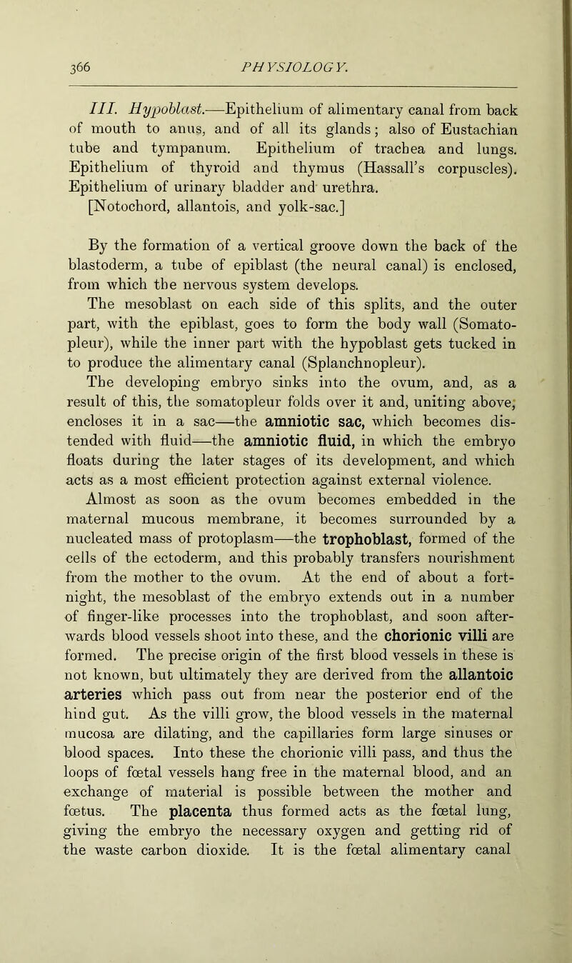 III. Hypoblast.—Epithelium of alimentary canal from back of mouth to anus, and of all its glands; also of Eustachian tube and tympanum. Epithelium of trachea and lungs. Epithelium of thyroid and thymus (Hassall’s corpuscles). Epithelium of urinary bladder and urethra. [Notochord, allantois, and yolk-sac.] By the formation of a vertical groove down the back of the blastoderm, a tube of epiblast (the neural canal) is enclosed, from which the nervous system develops. The mesoblast on each side of this splits, and the outer part, with the epiblast, goes to form the body wall (Somato- pleur), while the inner part with the hypoblast gets tucked in to produce the alimentary canal (Splanchnopleur). The developing embryo sinks into the ovum, and, as a result of this, the somatopleur folds over it and, uniting above, encloses it in a sac—the amniotic sac, which becomes dis- tended with fluid—the amniotic fluid, in which the embryo floats during the later stages of its development, and which acts as a most efficient protection against external violence. Almost as soon as the ovum becomes embedded in the maternal mucous membrane, it becomes surrounded by a nucleated mass of protoplasm—the trophoblast, formed of the cells of the ectoderm, and this probably transfers nourishment from the mother to the ovum. At the end of about a fort- night, the mesoblast of the embryo extends out in a number of finger-like processes into the trophoblast, and soon after- wards blood vessels shoot into these, and the chorionic villi are formed. The precise origin of the first blood vessels in these is not known, but ultimately they are derived from the allantoic arteries which pass out from near the posterior end of the hind gut. As the villi grow, the blood vessels in the maternal mucosa are dilating, and the capillaries form large sinuses or blood spaces. Into these the chorionic villi pass, and thus the loops of foetal vessels hang free in the maternal blood, and an exchange of material is possible between the mother and foetus. The placenta thus formed acts as the foetal lung, giving the embryo the necessary oxygen and getting rid of the waste carbon dioxide. It is the foetal alimentary canal