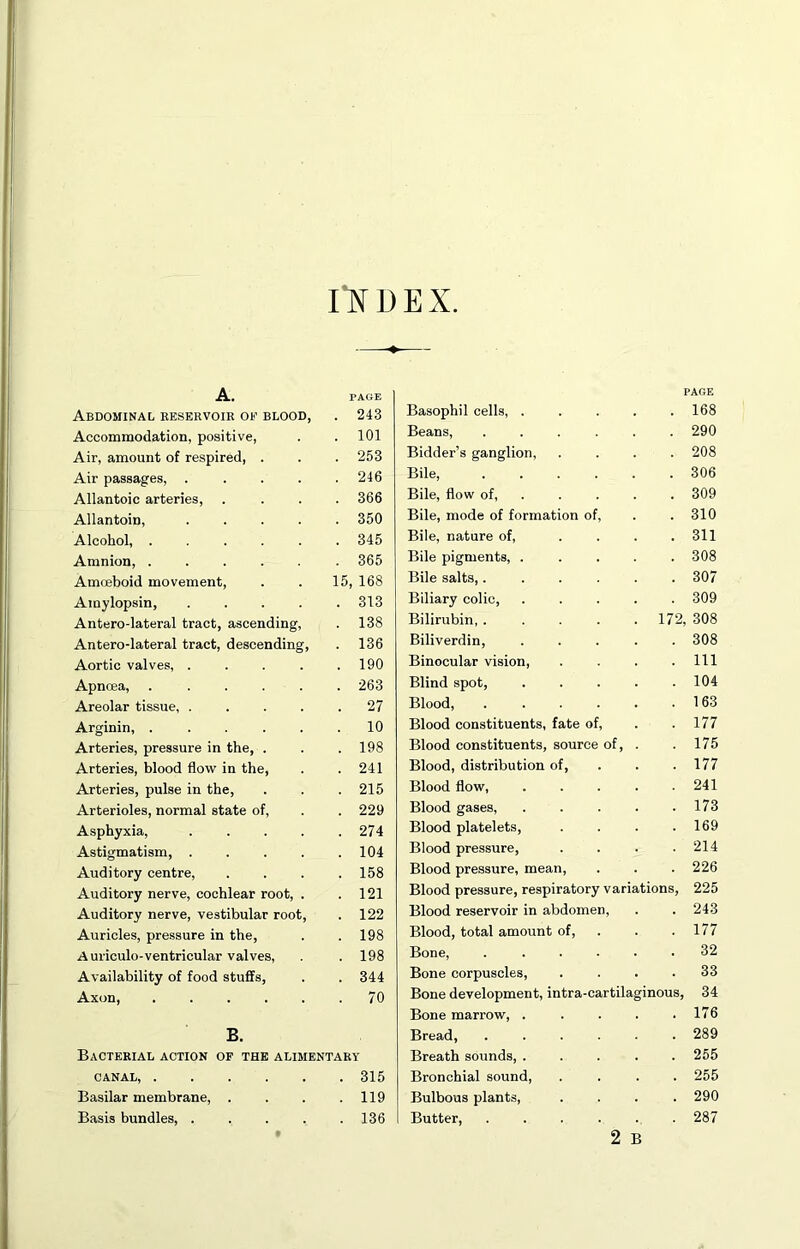 I'NDEX A. PAGE Abdominal eeservoib or blood, . 243 Accommodation, positive, . 101 Air, amount of respired, . . 253 Air passages, .... . 246 Allantoic arteries. . 366 Allantoin, .... . 350 Alcohol, ..... . 345 Amnion, ..... . 365 Amoeboid movement. 15, 168 Amylopsin, .... . 313 Antero-lateral tract, ascending. . 138 Antero-lateral tract, descending. . 136 Aortic valves, .... . 190 Apnoea, ..... . 263 Areolar tissue, .... . 27 Arginin, ..... . 10 Arteries, pressure in the, . . 198 Arteries, blood flow in the. . 241 Arteries, pulse in the. . 215 Arterioles, normal state of. . 229 Asphyxia, .... . 274 Astigmatism, .... . 104 Auditory centre, . 158 Auditory nerve, cochlear root, . . 121 Auditory nerve, vestibular root. . 122 Auricles, pressure in the. . 198 A uriculo-ventricular valves. . 198 Availability of food stuffs. . 344 Axon, . 70 B. Bacterial action of the alimentary CANAL, . 315 Basilar membrane, . . 119 Basis bundles, .... . 136 PAGE Basophil cells, . 168 Beans, .... 290 Bidder’s ganglion. 208 Bile 306 Bile, flow of, . 309 Bile, mode of formation of. 310 Bile, nature of. 311 Bile pigments, . 308 Bile salts,.... 307 Biliary colic. 309 Bilirubin, .... . 172, 308 Biliverdin, 308 Binocular vision. 111 Blind spot. 104 Blood, .... 163 Blood constituents, fate of. 177 Blood constituents, source of. 175 Blood, distribution of. 177 Blood flow, 241 Blood gases. 173 Blood platelets. 169 Blood pressure. 214 Blood pressure, mean. 226 Blood pressure, respiratory variations. 225 Blood reservoir in abdomen. 243 Blood, total amount of. 177 Bone, .... 32 Bone corpuscles. 33 Bone development, intra-cartilaginous. 34 Bone marrow, . 176 Bread, .... 289 Breath sounds, . 255 Bronchial sound. 255 Bulbous plants, 290 Butter, .... 287 2 B