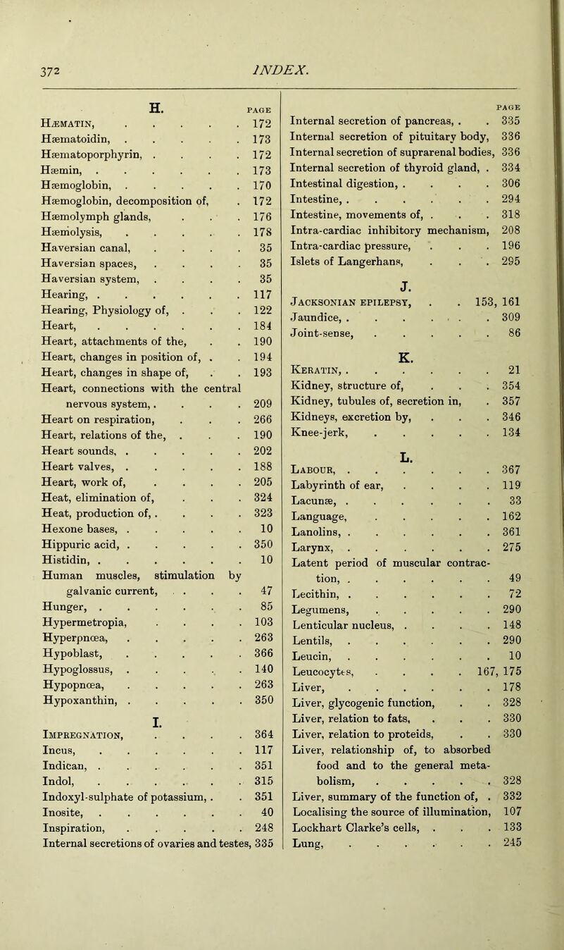 H. PAGE HiEMATIN, .... 172 Hsematoidin, .... 173 Hsematoporphyrin, . 172 Haemin, ..... 173 Haemoglobin, .... 170 Haemoglobin, decomposition of, 172 Haemolymph glands. 176 Haemolysis, .... 178 Haversian canal. 35 Haversian spaces. 35 Haversian system. 35 Hearing, ..... 117 Hearing, Physiology of, . 122 Heart, ..... 184 Heart, attachments of the. 190 Heart, chainges in position of, . 194 Heart, changes in shape of. 193 Heart, connections with the central nervous system,. 209 Heart on respiration, 266 Heart, relations of the. 190 Heart sounds, .... 202 Heart valves, .... 188 Heart, work of, ... 205 Heat, elimination of. 324 Heat, production of, . 323 Hexone bases, .... 10 Hippuric acid, .... 350 Histidin, ..... 10 Human muscles, stimulation by galvanic current, . . 47 Hunger, ..... 85 Hypermetropia, 103 Hyperpncea, .... 263 Hypoblast, .... 366 Hypoglossus, .... 140 Hypopnoea, .... 263 Hypoxanthin, .... 350 I. Impregnation, 364 Incus, ..... 117 Indican, ..... 351 Indol, . .... 315 Indoxyl-sulphate of potassium,. 351 Inosite, ..... 40 Inspiration, .... 248 Internal secretions of ovaries and testes, 335 Internal secretion of pancreas, . . 335 Internal secretion of pituitary body, 336 Internal secretion of suprarenal bodies, 336 Internal secretion of thyroid gland, . 334 Intestinal digestion, .... 306 Intestine, ...... 294 Intestine, movements of, . . . 318 Intra-cardiac inhibitory mechanism, 208 Intra-cardiac pressure, . . .196 Islets of Langerhans, . . . 295 J. Jacksonian epilepsy, . . 153, 161 Jaundice, . . . . . . 309 Joint-sense, ..... 86 K. Keratin, 21 Kidney, structure of, ... 354 Kidney, tubules of, secretion in, . 357 Kidneys, excretion by, . . . 346 Knee-jerk, ..... 134 L. Labour, 367 Labyrinth of ear, . . . .119 Lacunse, ... . . .33 Language, . . . . .162 Lanolins, ...... 361 Larynx, ...... 275 Latent period of muscular contrac- tion, ...... 49 Lecithin, . . . . . .72 Legumens, ..... 290 Lenticular nucleus, . . . .148 Lentils, ...... 290 Leucin, ...... 10 Leucocytes, .... 167, 175 Liver, . . . . . .178 Liver, glycogenic function, . . 328 Liver, relation to fats, . . . 330 Liver, relation to proteids, . . 330 Liver, relationship of, to absorbed food and to the general meta- bolism, ..... 328 Liver, summary of the function of, . 332 Localising the source of illumination, 107 Lockhart Clarke’s cells, . . 133 Lung, ...... 245