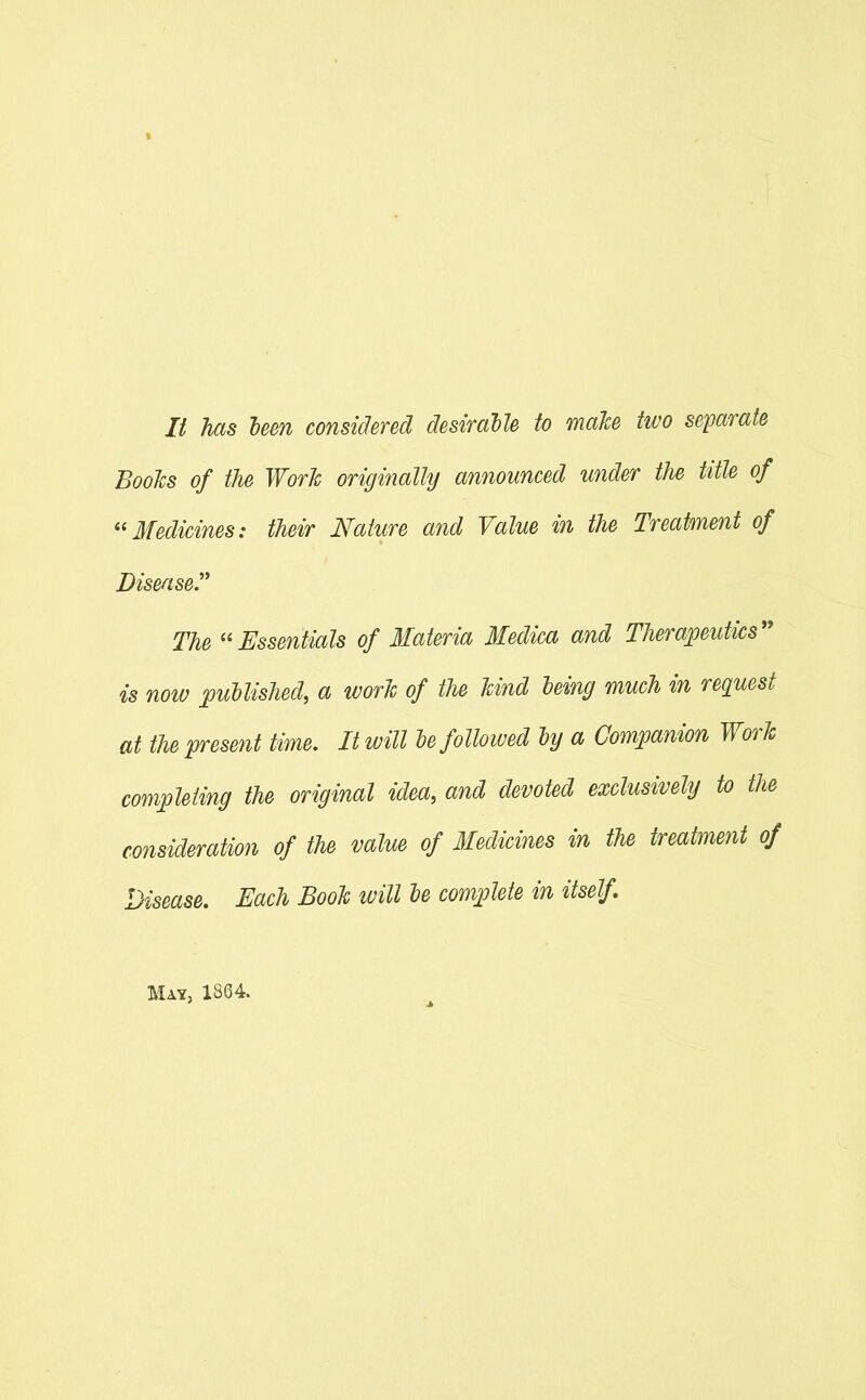 It has teen considered desirable to make two separate BooTcs of the Work originally announced under the title of ''Medicines: their Nature and Value in the Treatment of Disease.'^ The Essentials of Materia Medica and Therapeutics is now pudlished, a tvorJc of the Und leing much in request at the present time. It will Ufolloiued iy a Companion Work completing the original idea, and devoted exclusively to the consideration of the value of Medicines in the treatment of Disease, Each Book will le complete in itself