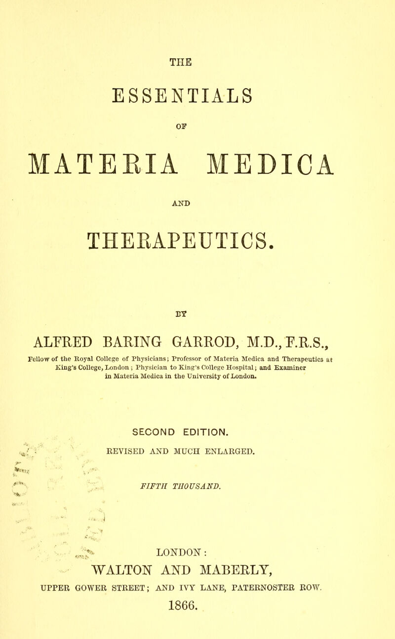 ESSENTIALS OF MATEEIA MEDICA AND THEEAPEUTICS. ALFRED BARING GARROD, M.D.,F.R.S., Fellow of the Royal College of Physicians; Professor of Materia Medica and Therapeutics at King's College, London ; Physician to King's College Hospital; and Examiner in Materia Medica in the University of London. SECOND EDITION. REVISED AND MUCH ENLARGED. FIFTH THOUSAND. ■'4...., , ^ LONDON: WALTON AND MABEELY, UPPER GOWER STREET; AND IVY LANE, PATERNOSTER ROW. 1866.