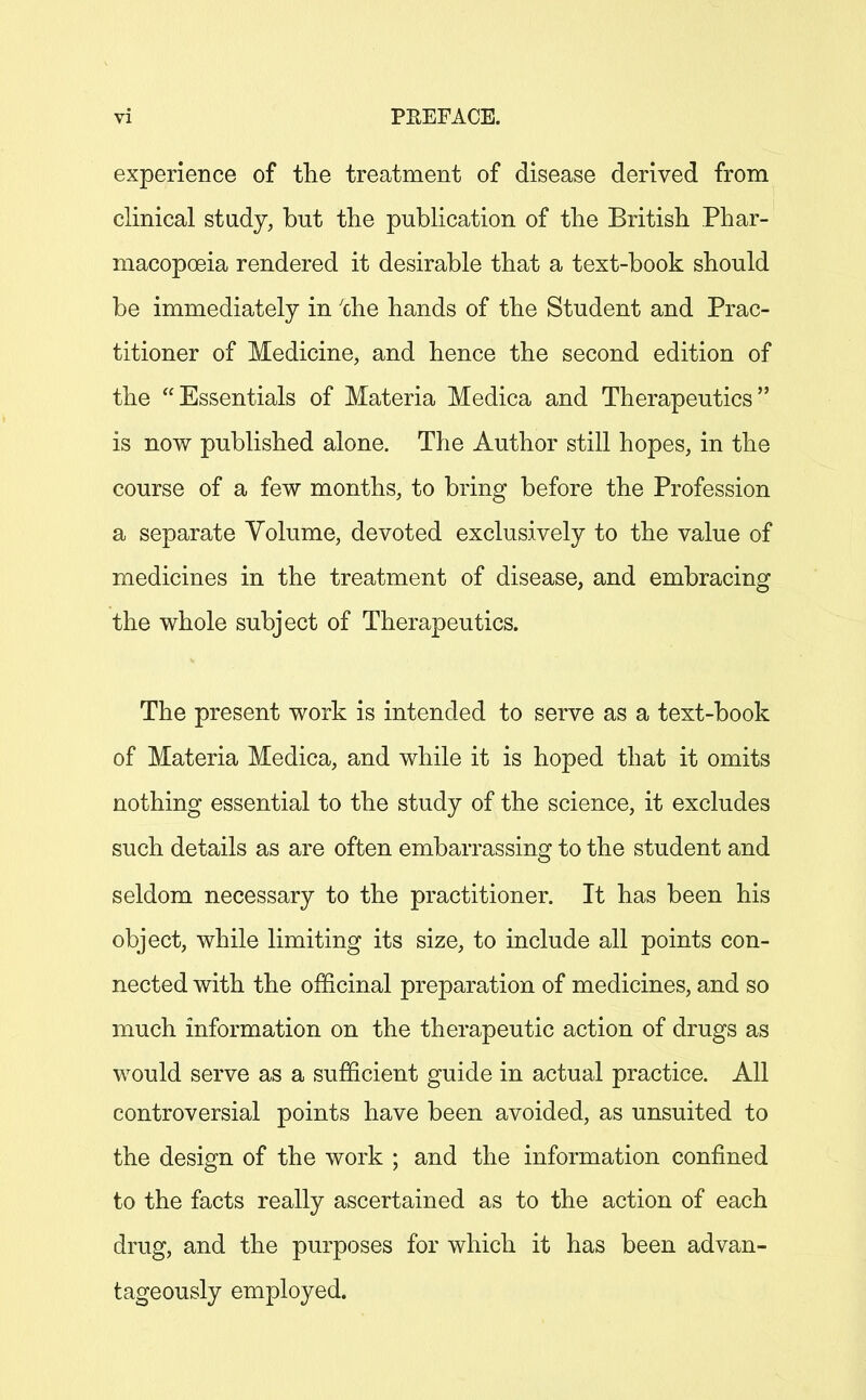 experience of the treatment of disease derived from clinical study, but the publication of the British Phar- macopoeia rendered it desirable that a text-book should be immediately in 'che hands of the Student and Prac- titioner of Medicine, and hence the second edition of the Essentials of Materia Medica and Therapeutics is now published alone. The Author still hopes, in the course of a few months, to bring before the Profession a separate Volume, devoted exclusively to the value of medicines in the treatment of disease, and embracing the whole subject of Therapeutics. The present work is intended to serve as a text-book of Materia Medica, and while it is hoped that it omits nothing essential to the study of the science, it excludes such details as are often embarrassing to the student and seldom necessary to the practitioner. It has been his object, while limiting its size, to include all points con- nected with the officinal preparation of medicines, and so much information on the therapeutic action of drugs as would serve as a sufficient guide in actual practice. All controversial points have been avoided, as unsuited to the design of the work ; and the information confined to the facts really ascertained as to the action of each drug, and the purposes for which it has been advan- tageously employed.