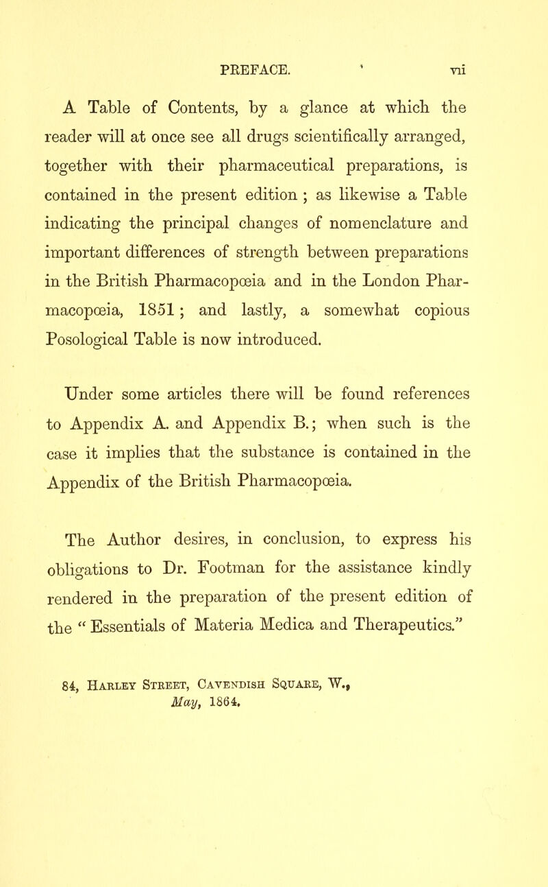 PREFACE. ' ni A Table of Contents, by a glance at wbicli tbe reader will at once see all drugs scientifically arranged, together with their pharmaceutical preparations, is contained in the present edition ; as likewise a Table indicating the principal changes of nomenclature and important differences of strength between preparations in the British Pharmacopoeia and in the London Phar- macopoeia, 1851 ; and lastly, a somewhat copious Posological Table is now introduced. Under some articles there will be found references to Appendix A. and Appendix B.; when such is the case it implies that the substance is contained in the Appendix of the British Pharmacopoeia. The Author desires, in conclusion, to express his obligations to Dr. Footman for the assistance kindly rendered in the preparation of the present edition of the  Essentials of Materia Medica and Therapeutics. 84, Harley Steeet, Cavendish Square, W., May, 1864.