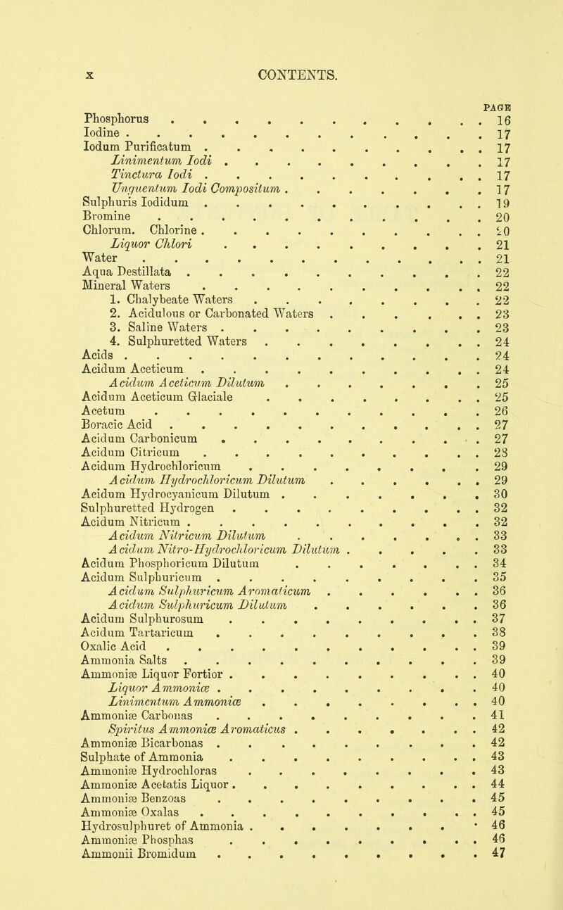 PAGE Phosphorus 16 Iodine 17 ledum Purificatum 17 Linimentum lodi 17 Tinctara lodi . . 17 Unguentum lodi Compodtum. . . . . , .17 Sulpburis lodidum 19 Bromine ........... 20 Chlorum. Chlorine . . . . . . . . . . iO Liquor Chlori 21 Water 21 Aqua Destillata . . 22 Mineral Waters 22 1. Chalybeate Waters 22 2. Acidulous or Carbonated Waters . . . . . . 23 3. Saline Waters . . 23 4. Sulphuretted Waters 24 Acids 24 Acidum Aceticum . . . . . . . . , . 24 Acidum Aceticum Dilutum ....... 25 Acidum Aceticum Grlaciale 25 Acetum 26 Boracic Acid 97 Acidum Carbonicum .27 Acidum Citricum .......... 28 Acidum Hydrochloricum ........ 29 Acidum Hydrochloricum Dilutum . . . . . . 29 Acidum Hydrocyanicum Dilutum . 30 Sulphuretted Hydrogen 32 Acidum Nitricum .......... 32 Acidum Nitricum Dilutum . . . . . . . 33 Acidum Nitro-Hydrochloricum Dilutum . . , . .33 Acidum Phosphoricum Dilutum . . . . . . . 34 Acidum Sulpburicum 35 Acidum Sulphuricum Aromaficum . . . . . . 36 Acidum Sulphuricum Dilutum 36 Acidum Sulphurosum 37 Acidum Tartaricum 38 Oxalic Acid 39 Ammonia Salts 39 Ammonia Liquor Fortior 40 Liquor Ammonice .40 Linimentum Ammonice 40 Ammonise Carbouas 41 Spiritus Ammonice Aromaticus 42 Ammonise Bicarbonas ......... 42 Sulphate of Ammonia 43 Ammoniaa Hydrochloras 43 Ammonise Acefcatis Liquor 44 Ammonite Benzoas ......... 45 AmmoniEe Oxalas ... ....... 45 Hydrosulphuret of Ammonia ....... 46 Ammonigg Phosphas . . . . . . . . . 46 Ammonii Bromidum 47