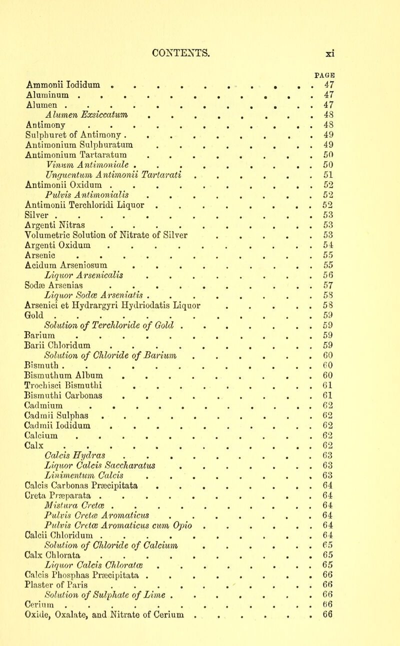 PAGE Aminonii lodidum 47 Alunainum .,....,,,,.47 Alumen 47 Alumen Exsiccatum ........ 48 Antimony ........... 48 Sulphuret of Antimony 49 Antimonium Sulphuratura . . . . , . . . 49 Antimonium Tartaratum . . . . . . . .50 Vinum Antimoniale ......... 50 Unguentum Antimonii Tartarati . . . , . .51 Antimonii Oxidum . . . . . . , . . . 52 Pulvis Antimonialis . . . . . . . .52 Antimonii Terchloridi Liquor 52 Silver 53 Argenti Nitras . . . . . . . , . . 53 Volumetric Solution of Nitrate of Silver 53 Argenti Oxidum ...... .... 54 Arsenic ........... 55 Acidum Arseniosum ..... .... 55 Liqicor Arsenicalis . . . . . . . .56 Sodse Arsenias .......... 57 Liquor Sodce Arseniatis . . . . . . . .58 Arsenici et Hydrargyri Hydriodatis Liquor . . . ..58 Gold . . . 59 Solution of Terchloride of Gold . . . . . . . 59 Barium ........... 59 Barii Chloridum . . . . . . . . . . 59 Solution of Chloride of Barium, ...... 60 Bismuth GO Bismuthum Album ......... 60 Trochisci Bismuthi , . . . . . . . . 61 Bisrauthi Carbonas . . . . . . . . .61 Cadmium . . . 62 Cadmii Sulphas .......... 62 Cadmii lodidum .......... 62 Calcium ........... 62 Calx 62 Calcis Hydras . . , . . . . . .63 Liquor Calcis Sacckaratus . . . . . . . 63 Linimentum Calcis . . . . . , . ,63 Calcis Carbonas Prsecipitata . . . . . . . . 64 Creta P r fie para ta . . . . . . . . . .64 Mi slur a Cretce 64 Pulvis Cretce Aromaticus . . . . . . .64 Pidvis Cretce Aromaticus cum Opio . . . . . . 64 Calcii Chloridum . . . . . , . . . .64 Solution of Chloride of Calcium . . . . . . 65 Calx Ghlorata .......... 65 Liquor Calcis Chlorafce . . 65 Calcis Phosphas PrjBcipitata . . . . . . . .66 Plaster of Paris .......... 66 Solution of Sulphate of Lime ....... 66 Cerium ............ 66 Oxide, Oxalate, and Nitrate of Cerium . . . . . .66