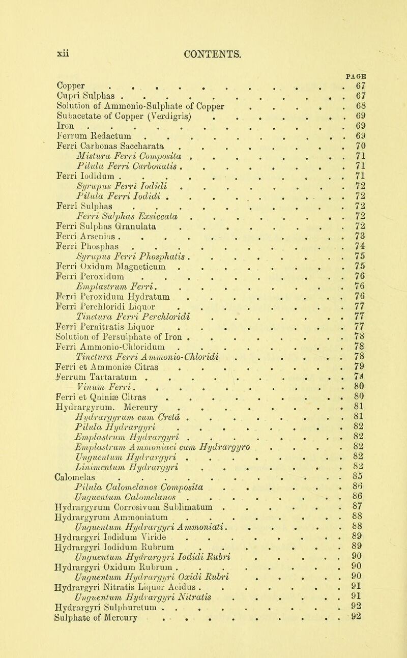 PAGE Copper , , .67 Cupri Sulphas 67 Solution of Ammonio-Sulphate of Copper . . . . .68 Subacetate of Copper (Verdigris) 69 Iron 69 Ferrum Redactum . . . . . . . . . . 69 Ferri Carbonas Saccharata . 70 Mistura Ferri Covvposita . . , . . . , . 71 Pilula Ferri CarboncUis. . . . . . . .71 Ferri lodidum . . . . . 71 Syrujms Ferri lodidi . . . . . . . .72 FihUa Ferri lodidi . . . ... , .... 72 Ferri Sulphas 72 Ferri Sulphas Exsiccata 72 Ferri Sulphas Granulata ........ 72 Ferri Arseni-is 73 Ferri Phosphas 74 Syrujms Ferri Phosphatis. . . . . . . . 75 Ferri Oxidum Magneticum . . . . . . . .75 Feiri Peroxidum . . . . . . . . . . 76 Em]}lastrum Ferri . .76 Ferri Peroxidum Hydratum . . . . . . . . 76 F'erri Perchloridi Liquor . . . . . . . .77 Tinctura Ferri Perchloridi . . . . . . . 77 Ferri Pernitratis Liquor ........ 77 Solution of Persulphate of Iron 78 Ferri Ammonio-Cliioridum ........ 78 Tinctura Ferri Ammonio-Chloridi . . . . . . 78 Ferri et Ammoni£e Citras ........ 79 i<'errum Taitaratum 7st Vinum Ferri.......... 80 Ferri et Qnini^ Citras 80 Hydrargyrum. Mercury ........ 81 Hydrargyrum cum Cretd . . . . . . . . 81 Pilula Hydrargyri . . . . . . . .82 Emplastrum Hydrargyri . . . . . . . . 82 Emplastrum Amnioniaci cum Hydrargyro . . . .82 Vnguentum Hydrargyri . . . . . . . . 82 Linimentum Hydrargyri . . . . . . .82 Calomelas ........... 85 Pilula Calomelanos Composita ...... 86 JJnguentum Calomelanos . . . . . . . . 86 Hydrargyrum Corrosivum Sublimatum ...... 87 Hydrargyrum Ammouiatum . . . . . . . . 88 Unguentum Hydrargyri Ammoniati. , . . . .88 Hydrargyri lodidum Viride . . .... . . 89 Hydrargyri lodidum Rubrum . . . . . . .89 Unguentum Hydrargyri lodidi Rubri . . . . . 90 Hydrargyri Oxidum Rubrum 90 Unguentum Hydrargyri Oxidi Rubri . . . . . 90 Hydrargyri Nitratis Liquor Acidus 91 Uvgtventum Hydrargyri Nitratis . . . . . . 91 Hydrargyri Sulphuretum . . . . . . . . .92 Sulphate of Mercury 92