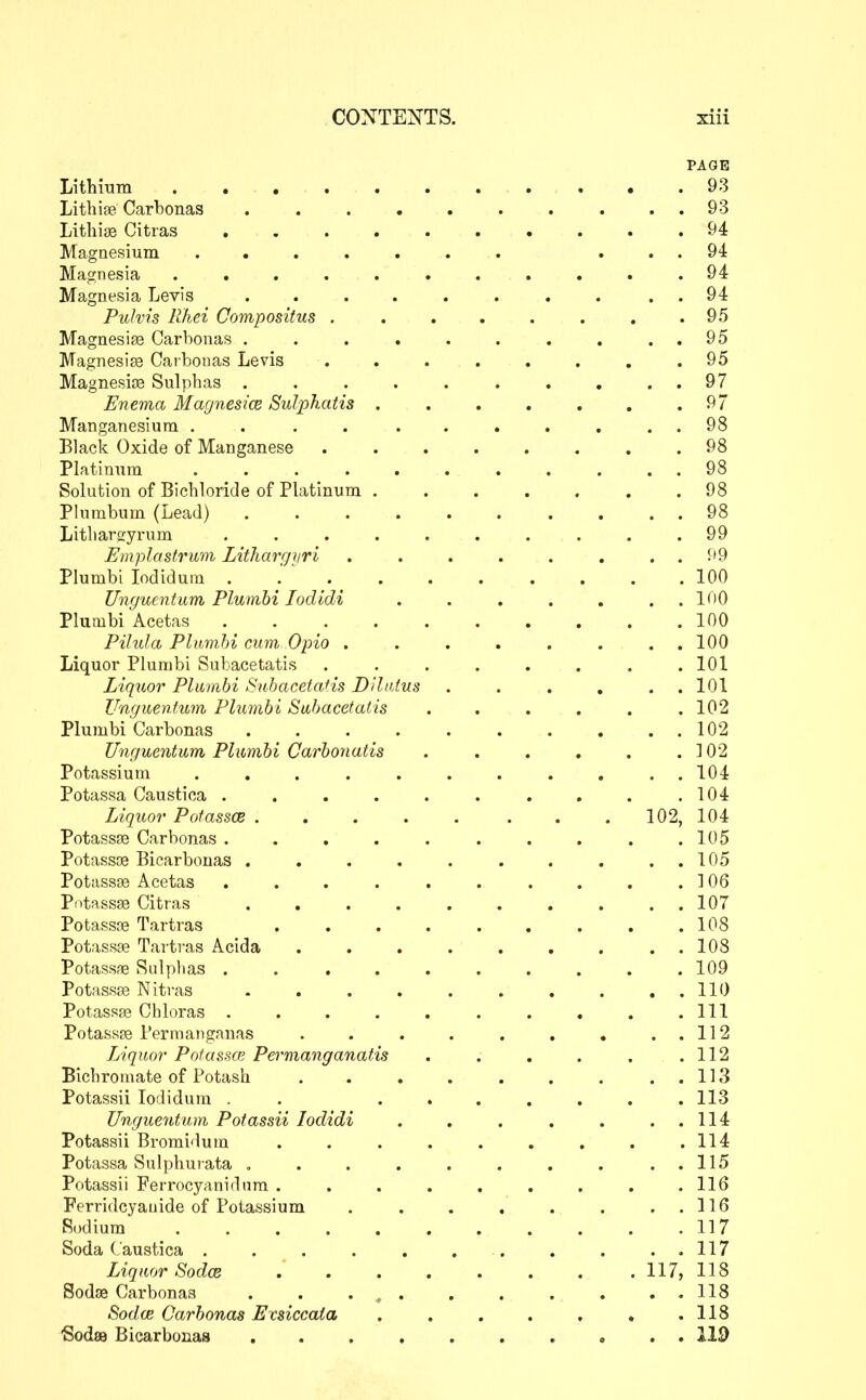 PAGE Lithmm 93 Litbise Carbonas . . . . . . . . . . 93 LitbitB Citras 94 Magnesium ....... ... 94 Magnesia ........... 94 Magnesia Levis ........ . . 94 Puhis likei Compositus . . . . . . . .95 Magnesise Carbonas . . . . . . . . . . 95 Magnesiae Carbonas Levis . . . . . . . .95 Magnesias Sulpbas . . . . . . . . . . 97 Enema Magnesice Sulpkatis . . . . . . .97 Manganesium . . . . ....... 98 Black Oxide of Manganese ........ 98 Platinum ........... 98 Solution of Bicbloride of Platinum ....... 98 Plumbum (Lead) 98 Litliarffyrum .......... 99 Umplastrum Lithargiiri . . . . . . . . 99 Plumbi lodidura . . 100 Unguentiim Plumbi loclidi . . . . . . . 100 Plumbi Acetas 100 Pihila Plumbi cum Opio ........ 100 Liquor Plumbi Subacetatis . , . . . . . .101 Liq^ior Plumbi Subacetatis Dilidus . . . , . . 101 Ungueniwn Plumbi Subacetatis ...... 102 Plumbi Carbonas 102 Ungucntum Plumbi Carbonatis . . . . . .102 Potassium ........... 104 Potassa Caustioa . . . . . . . . . .104 Liquor Potassce . . . . . . . . 102, 104 PotassfB Carbonas . . . . . . . . . .105 Potassoe Bicarbonas . . . . . . . . . . 105 Potasste Acetas . . . . . . . . . .106 Pntassse Citras 107 Potassre Tartras 108 Potassge Tartras Acida 108 Potassne Sulphas 109 Potassce Nitras . . . . . . . . , . 110 Potassffi Chloras . . . . . . . . . .111 Potassfs Permanganas . . . . . . . . . 112 Liquor Potassce Permanganatis . . . . . .112 Bichromate of Potash . . . . . . . . . 113 Potassii lodidum . . ....... 113 Ungueyitum Potassii loclidi . . . . . . . 114 Potassii Bromidum . . . . . . . . .114 Potassa Sulpliurata . . . . . . . . . . 115 Potassii Ferrocyanirlnm . . . . . . . . .116 Ferridcyauide of Potassium . . . . . . . . 116 Sodium 117 Soda Caustica . . . . . . . . . ..117 Liqucjr Sodce . . . . . . . .117, 118 Sodas Carbonas . . ... . . • . • • US Sodce Carbonas Exsiccata . . . . . . .118 'SodsB Bicarbonas 119