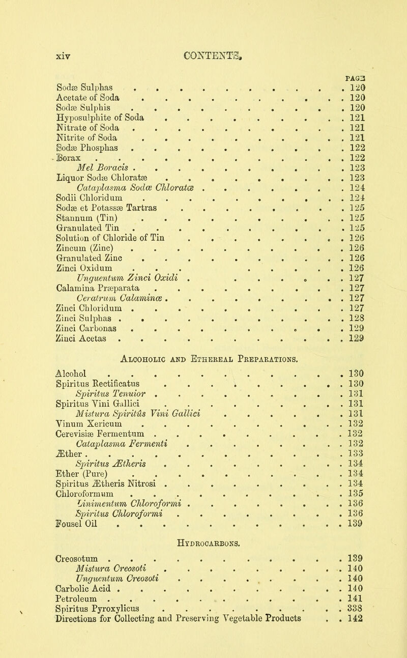 PAG3 Sod^ Sulphas 120 Acetate of Soda 120 Soclse Sulphis 120 Hyposulphite of Soda 121 Nitrate of Soda 121 Nitrite of Soda . . . 121 Sodse Phosphas 122 -Borax 122 Mel Boracis 123 Liquor Sodfs Chloratse 123 Cataplasma Sodce Chloratm .124 Sodii Chloridum 124 Sodse et Potassse Tartras 125 Stannum (Tin) 125 Granulated Tin 125 Solution of Chloride of Tin . 126 Zincum (Zinc) 126 Granulated Zinc 126 Zinci Oxidum . . . 126 Unguentum Zinci Oxidi . . . . » . . 127 Calamina Prseparata . .127 Ceratrum Calamince 127 Zinci Chloridum . . . . . , . . . .127 Zinci Sulphas ........... 128 Zinci Carbonas o • .129 Zinci Acetas 129 Alcoholic and Ethereal Preparations. Alcohol 130 gpiritus Rectificatus 130 Spiritus Tenuior , . . . . , . . .131 Spiritus Vini Gallici 131 Mistura Spirit4s Vini Gallici 131 Vinum Xericum 132 Cerevisiae Fermentum . .132 Cataplasma Fermenti . 132 Mther. . . _ 133 Spiritus ^tJieris . 134 Ether (Pure) 134 Spiritus ^theris Nitrosi 134 Chloroformum .......... 135 Liniffientum Chloroformi 136 Spiritus Chloroformi 136 FouselOil 139 Hydrooaebons. Creosotum 139 Mistura Creosoti 140 Unguentum Creosoti . . . . . . . .140 Carbolic Acid 140 Petroleum 141 Spiritus Pyroxylicus 338 Directions for Collecting and Preserving Vegetable Products . , 142