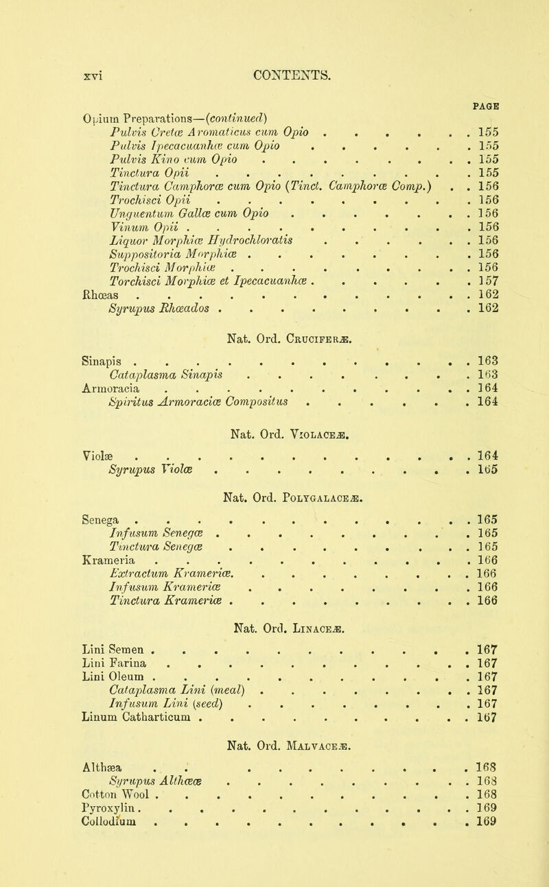 PAGE Opium Preparations—(continued) Pulvis Cretce Aromaticus cum Opio . . , . . . 155 Palvis Ipecaciianhoi cum, Opio ...... 155 Pulvis Kino cum Opio . . . . . . . . 155 Tinctura Opii . . . . . . . . .155 Tinctura Camphorce cum Opio {Tinct. Camphorce Comp.) . .156 Trochisci Opii . . . . . . . . .156 Unguentum Gallce cum Opio . . . . . . . 156 Vinum Opii . . 156 Liquor Morphice Hydrochloratis . . . . . . 156 Suppositoria Morphice ........ 156 Trochisci Morphia; 156 Torchisci Morphice et Ipecacuanhce. . . . . . 157 Rhceas 162 Syrupus Rhoeados 162 Nat. Ord. Crucifer^. Sinapis 163 Cataplasma Sinapis . . . . . . . .163 Armoracia . . . . . . . . . . . 164 Spiritus Ai^moracice Compositus ...... 164 Nat. Ord. Violaoe^. Viol« 164 Syrupus Yiolce 165 Nat. Ord. Polygalace^. Senega 165 Infusum Senegce .165 Ttnctura Senegce . . . . . , . . . 165 Krameria ........... 166 Extractum Kramerice 166 Infus^im Kramerice . , . . . . . .166 Tinctura Kramerice 166 Nat. Ord. Linages. Lini Semen 167 Lini Farina 167 Lini Oleum 167 Cataplasma Lini {meal) . 167 Infusum Lini {seed) 167 Linum Catharticum . . . . . . . , . . 167 Nat. Ord. Malvaceae. Althaea . . 168 Syrupus Althcece . . . . . . . ..168 Cotton Wool 168 Pyroxylin. . . . . . . . . . . . 169 CoUodfum 169