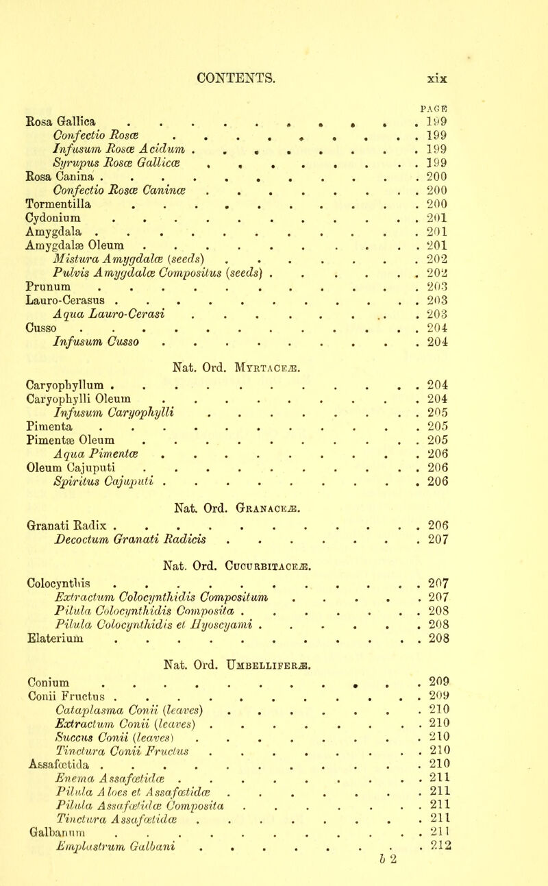 PAGR Kosa Gallica , , , . .199 Confectio Eosce 199 Infusum RoscB Acidum 199 Syrupus Rosae Gallicm , , , . . . . . 199 Rosa Canina 200 Confectio RoscB Canince ........ 200 Tormentilla 200 Cydonium ........... 201 Amygdala . . . . . . . . . . .201 Amygdalae Oleum .......... 201 Mistura AmygdalcB (seeds) ....... 202 Pulvis Amygdalce Compositus {seeds) . . . . . . 202 Prunum 203 Lauro-Cerasus . . . . . 203 Aqua Lauro-Cerasi . . . . . ... . 203 Cusso 204 Infusum Cusso . . . . . . . . .204 Nat, Ord. MrRTACEiE. Caryophyllum 204 Caryophylli Oleum 204 Infusum Caryophylli 205 Pimenta ........... 205 Pimentse Oleum .......... 205 Aqua Pimentce ......... 206 Oleum Cajuputi .......... 206 Spiritus Cajwputi . . . . . . . . .206 Nat. Ord. GRANACKis. Granati Radix 206 Becoctum Granati Radicis . . . . . . .207 Nat. Ord. Cucurbiiacb^. Colocyntliis 207 Exfractum Colocynthidis Compositum . . . , .207 Pilula Colocynthidis Goniposita . . . . . . . 208 Pilula Colocynthidis el Hyoscyami ...... 208 Elaterium 208 Nat. Ord. TJmbellifer^. Conium 209 Conii Fructus 209 Cataplasma Conii (leaves) . . . . . . .210 Extractum Conii {leaves) . . . . . . . . 210 Succus Conii (leaves) . . . . . . . .210 Tinctura Conii Fructus . . . . . . . . 210 A&safoetida ........... 210 Enema Assafoetidce . . . . . . . ..211 Pilida Aloes et Assafo^tidce . . . . . . .211 Piltda Assafefidce Composita . . . , . . . 211 Tinctara Assafmtidoi . . . . . . . .211 Galbarmtii . . . . . . . . . . . 2il Eiiiplastrum Galbani . . . . . . . .212 I 2
