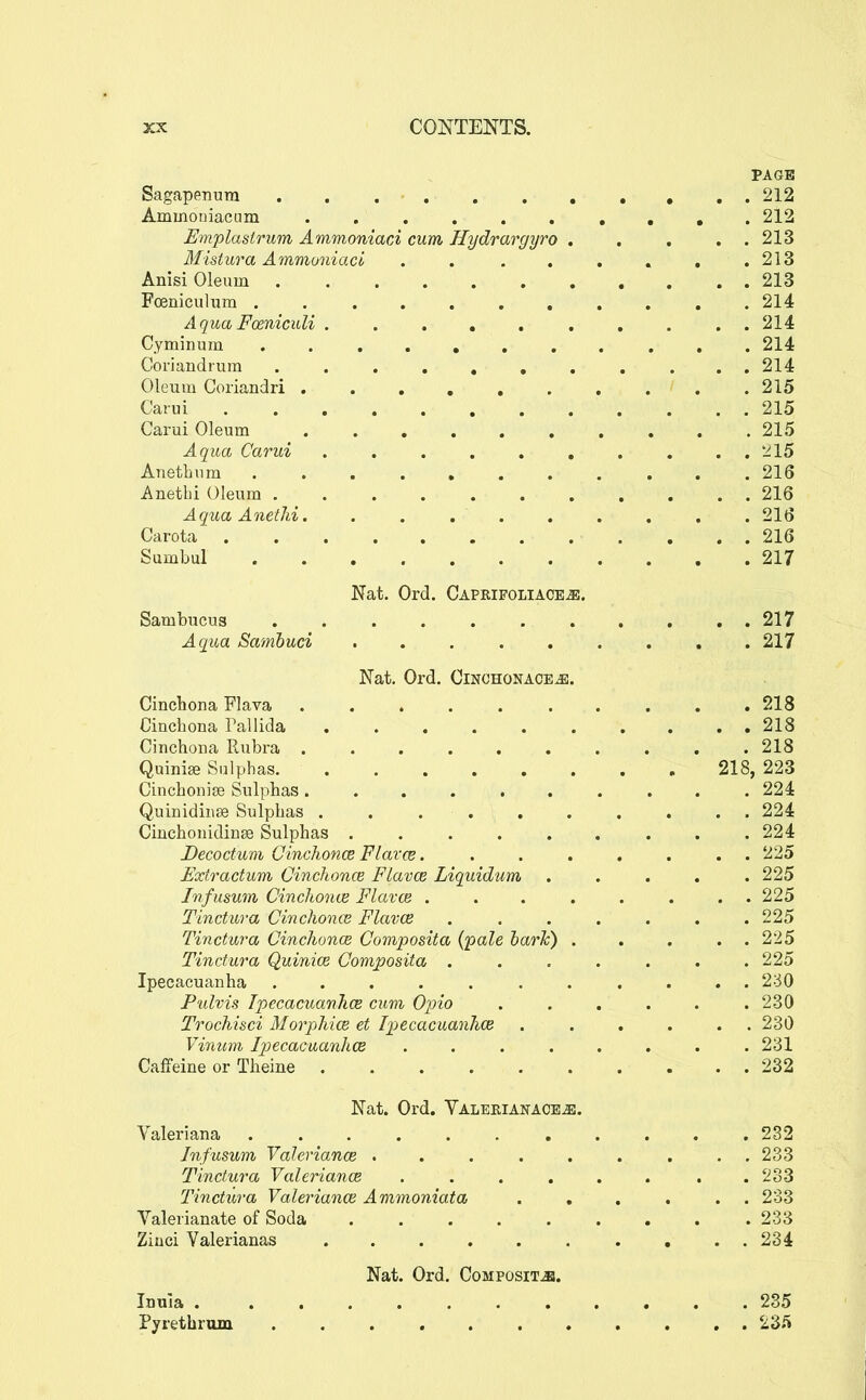 PAGE Sagapenura . . 212 Ammouiactim 212 Emplastrum Ammoniaci cum Hydrargyro . , . . . 213 Mistura Ammoniaci . . . , . . , .213 Anisi Oleum 213 Foeniculiim . 214 Aqua Fceniculi .......... 214 Cyminuin 214 Coriandrum . . , , , , , , . . . 214 Oleum Coriandri .......... 215 Carui ............ 215 Carui Oleum 215 Aqua Carui *215 Anethum 216 Anetbi Oleum 216 AquaAnethi. ......... 216 Carota 216 Sumbul 217 Nat. Ord. CAPRIFOLIACEiS. Sambucus 217 Aqua Samhuci 217 Nat, Ord. Oinchonaoeje. Cinchona Flava 218 Cinchona Pallida 218 Cinchona Rubra . . . . . . . . . .218 Quini^ Sulphas. 218, 223 Cinchonise Sulphas .......... 224 Quinidinse Sulphas . . 224 Cinchonidinse Sulphas ......... 224 Decoctum Oinchonce Flarce 225 Extractum Oinchonce Flavce Liquidum ..... 225 Infusum Cinchonve Flavce ........ 225 Tinctura Cinchonce Flavce 225 Tinctura Cinchonce Composita {pale harlc) . . . . . 225 Tinctura Quinice Composita ....... 225 Ipecacuanha ........... 230 Pulvis IpecacuanJice cum Opio ...... 230 Trochisci Morphics et Ipjccacuanhce ...... 230 Vinum Ipecacuanhce ........ 231 Caffeine or Theine 232 Nat. Ord. Valeeiakace^. Valeriana 232 Infusum Valeriance ......... 233 Tinctura Valeriance . . . . . . . .233 Tinctura Valeriance Ammoniata ...... 233 Valerianate of Soda ......... 233 Ziuci Valerianas 234 Nat. Ord. Composite. Inula 235 Pyrethrum 235