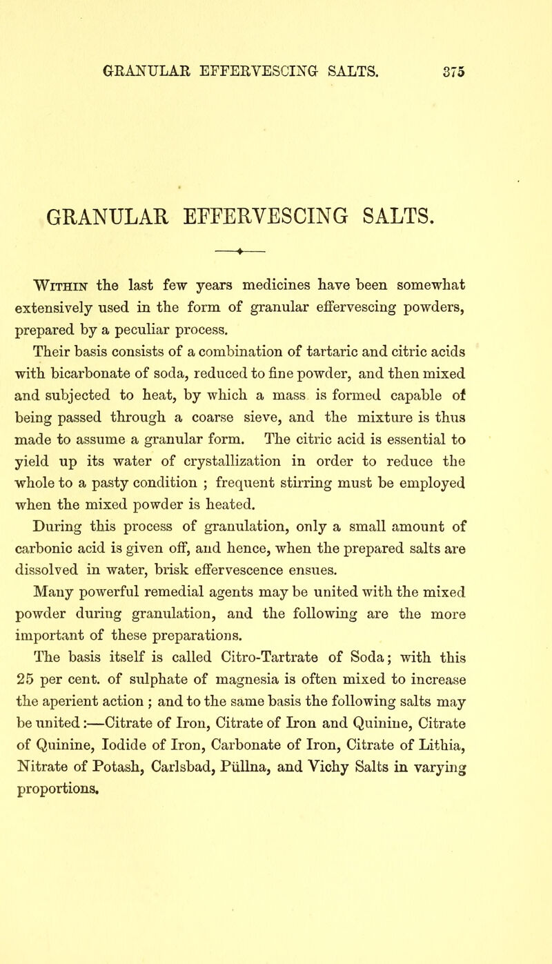 GRANULAR EFFERVESCING SALTS. Within the last few years medicines have been somewhat extensively used in the form of granular effervescing powders, prepared by a peculiar process. Their basis consists of a combination of tartaric and citric acids with bicarbonate of soda, reduced to fine powder, and then mixed and subjected to heat, by which a mass is formed capable of being passed through a coarse sieve, and the mixture is thus made to assume a granular form. The citric acid is essential to yield up its water of crystallization in order to reduce the whole to a pasty condition ; frequent stirring must be employed when the mixed powder is heated. During this process of granulation, only a small amount of carbonic acid is given off, and hence, when the prepared salts are dissolved in water, brisk effervescence ensues. Many powerful remedial agents may be united with the mixed powder during granulation, and the following are the more important of these preparations. The basis itself is called Citro-Tartrate of Soda; with this 25 per cent, of sulphate of magnesia is often mixed to increase the aperient action ; and to the same basis the following salts may be united:—Citrate of Iron, Citrate of Iron and Quinine, Citrate of Quinine, Iodide of Iron, Carbonate of Iron, Citrate of Lithia, Nitrate of Potash, Carlsbad, Piillna, and Vichy Salts in varying proportions.