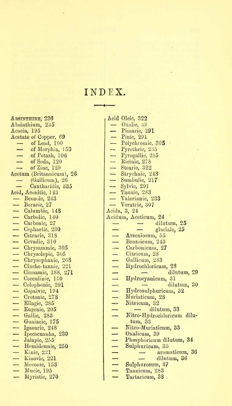 INDEX. Absiitthine, 236 Absinthium, 2'65 Acacia, 195 Acetate of Copper, 69 — of Lead, 100 — of Morphia, 153 — of Potash, 106 — of Soda, 120 — of Zinc, 129 Acetum (Britannicum), 26 — (Gallicum), 26 — Canthaiidis, ^35 Acid, Aconitic, ] 43 — Benzoic, 243 — Boiacic, 27 — Calumbic, 148 — Carbolic, 140 — Carbonic, 27 — Cephaelic, 230 — Cetraric, 318 — Ceradic, 310 — Chrysammic, 305 — Chrysolepic, 3u5 — Chrysophanic, 268 — Cincho-tannic, 221 — Cinnamic, 188, 271 — Cocculinic, 1£0 — Colophonic, 291 — Copaivic, 194 — Crotonic, 278 — Ellagic, 285 — Eugenic, 205 — Gallic, 283 — Guaiacic, 175 — Igasuric, 248 — Ipecacuanha, 230 — Jalapic, 255 — Hemidesmic, 250 — 'Kinic, 221 — Kiuovic, 221 — Mecoinc, 153 — Mucic, 195 — Myristic, 270 Acid Oleic, 322 — Oxalic, 59 — Pimaric, 291 — Pinic, 291 — Polychvomic, 305 — Pyrethric, 235 — Pyrogallic, 285 — Ricinic, 278 — Stearic, 322 — Strychnic, 248 — Sunibulic, 217 — Sylvic, 291 — Tannic, 283 — Valerianic, 233 — Veratric, 307 Acida, 3, 24 Acidum, Aceticum, 24 — — dilutum, 25 — — glaciale, 25 — Arseniosum, 55 — Benzuicum, 243 — Carbonicuni, 27 — Citricum, 28 — Gallicum, 283 — Hydrochloricum, 28 — — dilutum, 29 — Hydrocyanicum, 31 — — dilutum, 30 — Hydrosulphuricum, 32 — Muriaticum, 28 —■ Nitricum, 32 — — dilutum, 33 — Nitro-Hydrochloricum dilu- tum, 33 — Nitro-Muriaticum, 33 — Oxalicum, 39 — Phosphoricum dilutum, 34 — Sulphuricum, 35 — — aromaticum, 36 — — dilutum, 36 — Sulphurosum, 37 — Tannicum, 283 — Tartaricum, 38