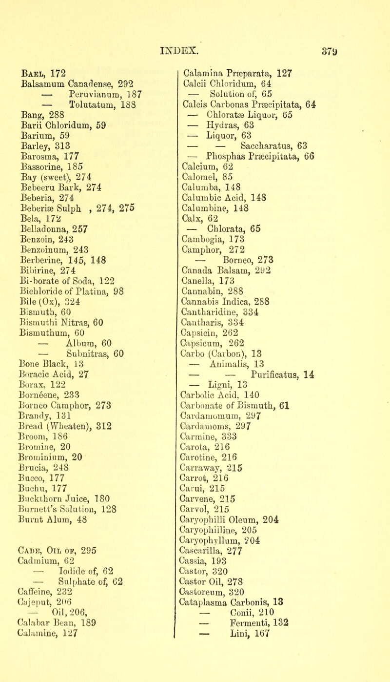 Bakl, 172 Balsamum Can ad en se, 292 — Peruvianum, 187 — Tolutatum, 188 Bang, 288 Barii Chloridum, 59 Barium, 59 Barley, 313 Barosma, 177 Bassorine, 185 Bay (sweet), 2/4 Bebeeru Bark, 274 Beberia, 274 Beberise Sulph , 274, 275 Bela, 172 Belladonna, 257 Benzoin, 243 Benzoinum, 243 Berberine, 145, 148 Bibirine, 274 Bi-borate of Soda, 122 ]3icbloride of Platiua, 98 Bile (Ox), 324 Bismuth, 60 Bismuthi Nitras, 60 Bismuthum, 60 — Albura, 60 — Subnitras, 60 Bone Black, 13 Boracic Acid, 27 Borax, 122 Borneene, 233 Borneo Camphor, 273 Brandy, 131 Bread (Wheaten), 312 Broom, 186 Bromine, 20 Broiuininm, 20 Brucia, 248 Bucco, 177 Buchu, 177 Buckthorn Juice, 180 Burnett's Solution, 128 Burnt Alum, 48 Cade, Oil of, 295 Cadmium, 62 — Iodide of, 62 — Sulphate of, C2 Caffeine, 232 (Jyjeput, 2(16 Oil, 206, Calabar Bean, 189 Caliiuiine, 127 Calamina Prseparata, 127 Calcii Chloridum, 64 — Solution of, 65 Calcis Carbonas Prsecipitata, 64 — Chloratse Liquor, 65 — Hydras, 63 — Liquor, 63 ■— — Saccharatus, 63 — Phosphas Prsecipitata, 66 Calcium, 62 Calomel, 85 Calumba, 148 Calumbic Acid, 148 Calumbine, 148 Calx, 62 — Cblorata, 65 Cambogia, 173 Camphor, 272 — Borneo, 273 Canada Balsam, 292 Canella, 173 Cannabin, 288 Cannabis Indica, 288 Cantharidine, 334 Cautharis, 334 Capsicin, 262 Capsicum, 262 Carbo (Carbon), 13 — Animalis, 13 — — Purificatus, 14 — Ligni, 13 Carbolic Acid, 140 Carbonate of Bismuth, 61 Cardamomum, 297 Cardamoms, 297 Carmine, 333 Carota, 216 Carotine, 216 Carraway, 215 Carrot, 216 Carui, 215 Carvene, 215 Carvol, 215 Caryophilli Oleum, 204 Caryophiiline, 205 Caryophyllum, 204 Cascarilla, 277 Cassia, 193 Castor, 320 Castor Oil, 278 Castoreum, 320 Cataplasma Carbonis, 13 — Conii, 210 — Fermenti, 132 — Lini, 167