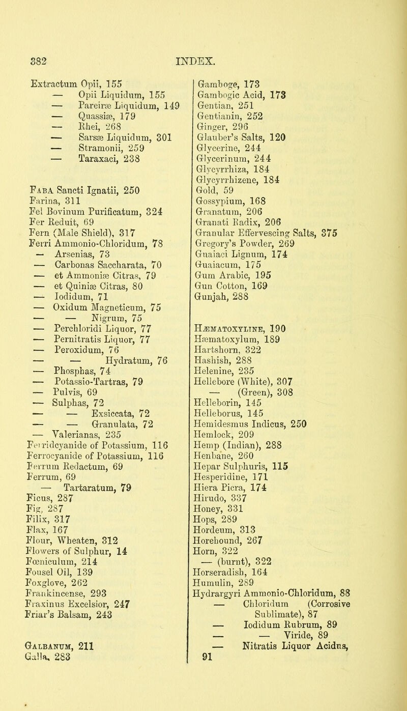 Extractum Opii, 155 — Opii Liquidum, 155 — Pareirte Liquidum, 149 — Quassise, 179 — Rhei, 268 — Sars^ Liquidum, 301 — Stramonii, 259 — Taraxaci, 238 Faba Sancti Ignatii, 250 Farina, 311 Fel Bovinum Purificatum, 324 Fer Reduit, 69 Fern (Male Shield), 317 Ferri Ammonio-Chloridum, 78 — Arsenias, 73 — Carbonas Saccharata, 70 — et Ammoni83 Citras, 79 — et Quinise Citras, 80 — lodidum, 71 — Oxidum Magneticum, 75 — — Nigrum, 75 — Percbloridi Liquor, 77 •— Pernitratis Liquor, 77 — Peroxidum, 76 — — Hydratum, 76 — Phosphas, 74 — Potassio-Tartras, 79 — Pulvis, 69 — Sulphas, 72 — — Exsiccata, 72 — — Gi^anulata, 72 — Valerianas, 235 Fejridcyanide of Potassium, 116 Ferrocyanide of Potassium, 116 Ferrum Redactum, 69 Ferrum, 69 — Tartaratum, 79 Ficus, 287 Fig, 287 Filix, 317 Flax, 167 Flour, Wheaten, 312 Flowers of Sulphur, 14 Foeniculum, 214 Fousel Oil, 139 Foxglove, 262 Frankincense, 293 Fraxinus Excelsior, 247 Friar's Balsam, 243 Galbantjm, 211 Galla, 283 Gamboge, 173 Gambogic Acid, 173 Gentian, 251 Gentianin, 252 Ginger, 296 Glauber's Salts, 120 Glycerine, 244 Glycerinum, 244 Glycyrrhiza, 184 Glycyrrhizene, 184 Gold, 59 Gossypium, 168 Granatum, 206 Granati Eadix, 206 Granular Effervescing Salts, 375 Gregory's Powdei', 269 Guaiaci Lignum, 174 Guaiacum, 175 Gum Arabic, 195 Gun Cotton, 169 Gunjah, 288 H^MATOXTLTNE, 190 Haematoxylum, 189 Hartshorn, 322 Hashish, 288 Helenine, 235 Hellebore (White), 307 — (Green), 308 Helleborin, 145 Helieborus, 145 Hemidesmus Indicus, 250 Hemlock, 209 E[emp (Indian), 288 Henbane, 260 Hepar Sulphuris, 115 Hesperidine, 171 Hiera Picra, 174 Hirudo, 337 Honey, 331 Hops, 289 Hordeum, 313 Horehound, 267 Horn, 322 — (burnt), 322 Horseradish, 164 Humulin, 289 Hydrargyri Ammonio-Chloridum, 88 — Chloridum (Corrosive Sublimate), 87 — lodidum Rubrum, 89 — — Viride, 89 — Nitratis Liquor Acidns, 91