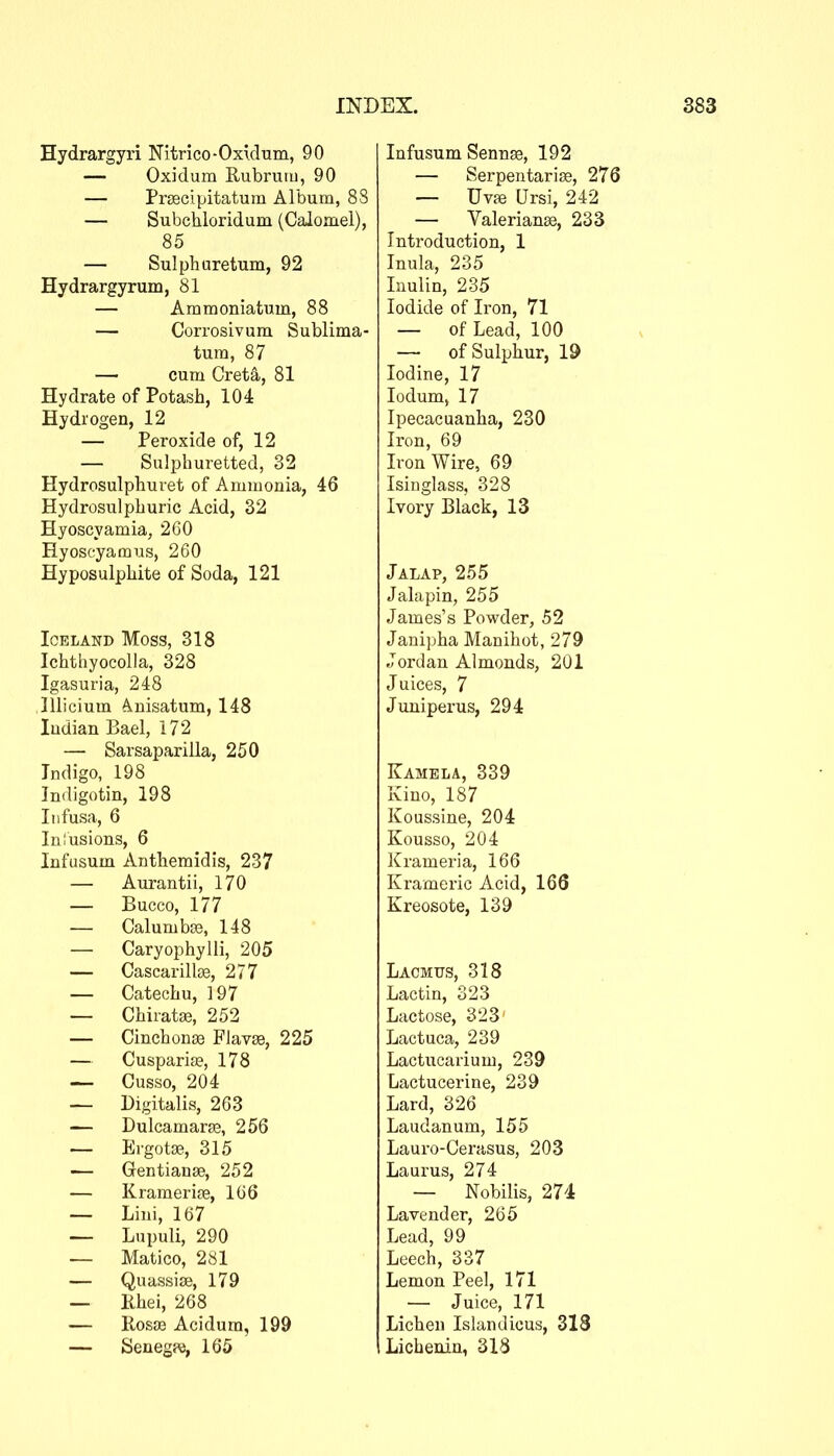 Hydrargyri Nitrico-Oxidum, 90 — Oxidum Rubrutu, 90 — Prsecipitatuin Album, 88 — Subchloridum (Calomel), 85 — Sulphuretum, 92 Hydrargyrum, 81 — Ammoniatum, 88 — Corrosivum Sublima- tum, 87 — cum Cret^, 81 Hydrate of Potash, 104 Hydrogen, 12 — Peroxide of, 12 — Sulphuretted, 32 Hydrosulphuret of Ammonia, 46 Hydrosulphuric Acid, 32 Hyoscyamia, 260 Hyoscyamus, 260 Hyposulphite of Soda, 121 Iceland Moss, 318 Ichthyocolla, 328 Igasuria, 248 lllicium ^nisatum, 148 Indian Bael, 172 — Sarsaparilla, 250 Indigo, 198 Indigotin, 198 Infusa, 6 Iniusions, 6 Infusum Antheraidis, 237 — Aurantii, 170 — Bucco, 177 — CalumbjB, 148 — Caryophylli, 205 — Cascarillse, 277 — Catechu, 197 — ChiratjB, 252 — Cinchonae Flav03, 225 — Cusparia?, 178 — Cusso, 204 — Digitalis, 263 — Dulcamaras, 256 — Ergotse, 315 -— Gentianse, 252 — KramerijB, 166 — Lini, 167 — Lupuli, 290 — Matico, 281 — Qu assise, 179 — Khei, 268 — RosjB Acidum, 199 — Senegpe, 165 Infusum Sennse, 192 — Serpentarise, 276 — Uvfe Ursi, 242 — Valerianse, 233 Introduction, 1 Inula, 235 Win, 235 Iodide of Iron, 71 — of Lead, 100 — of Sulphur, 19 Iodine, 17 lodum, 17 Ipecacuanha, 230 Iron, 69 Iron Wire, 69 Isinglass, 323 Ivory Black, 13 Jalap, 255 Jalapin, 255 James's Powder, 52 Janipha Manihot, 279 Jordan Almonds, 201 Juices, 7 Juniperus, 294 Kamela, 339 Kino, 187 Koussine, 204 Kousso, 204 Krameria, 166 Krameric Acid, 166 Kreosote, 139 Lacmus, 318 Lactin, 323 Lactose, 323' Lactuca, 239 Lactucarium, 239 Lactucerine, 239 Lard, 326 Laudanum, 155 Lauro-Gerasus, 203 Laurus, 274 — Nobilis, 274 Lavender, 265 Lead, 99 Leech, 337 Lemon Peel, 171 — Juice, 171 Lichen Islandicus, 313 Lichenin, 318