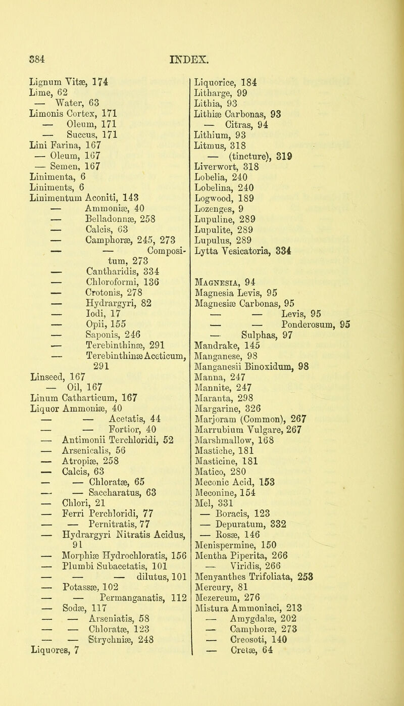 Lignum Vitse, 174 Lime, 62 — Water, 63 Limonis Cortex, 171 — Oleum, 171 — Succus, 171 Lini Farina, 167 — Oleum, 1G7 — Semen, 167 Linimenta, 6 Liniments, 6 Linimentum Aconiti, 143 — Ammonise, 40 — Belladonnse, 258 — Calcis, 63 — Camphorse, 245, 273 — — Composi- tum, 273 — Cantbaridis, 334 — Chloroformi, 136 — Crotonis, 278 — Hydrargyri, 82 — lodi, 17 — Opii, 155 — Saponis, 246 — Terebinthinee, 291 — Terebinthinee Aceticum, 291 Linseed, 167 — Oil, 167 Linum Catbarticum, 167 Liquor Ammonise, 40 — — Acetatis, 44 — — Fortior, 40 — Antimonii Terchloridi, 52 — Arsenicalis, 56 — Atropise, 258 — Calcis, 63 — — Chloratse, 65 — — Saccbaratus, 63 — Cblori, 21 — Ferri Percbloridi, 77 — — Pernitratis, 77 — Hydrargyri Nitratis Acidus, 91 — Morpbise Hydrocbloratis, 156 — Plumbi Subacetatis, 101 — — — dilutus, 101 — Potassse, 102 — — Permanganatis, 112 — Sod», 117 — — Arseniatis, 58 — — Chloratse, 123 — — Strychnise, 248 Liqu ores, 7 Liquorice, 184 Litharge, 99 Lithia, 93 Lithise Carbonas, 93 — Citras, 94 Lithium, 93 Litmus, 318 — (tincture), 319 Liverwort, 318 Lobelia, 240 Lobelina, 240 Logwood, 189 Lozenges, 9 Lupuline, 289 Lupulite, 289 Lupulus, 289 Lytta Vesicatoria, 334 Magnesia, 94 Magnesia Levis, 95 Magnesiaa Carbonas, 95 — — Levis, 95 — — Ponderosum — Sulphas, 97 Mandrake, 145 Manganese, 98 Manganesii Binoxidum, 98 Manna, 247 Mannite, 247 Maranta, 298 Margarine, 326 Marjoram (Common), 267 Marrubium Vulgare, 267 Marsbmallow, 168 Mastiche, 181 Masticine, 181 Matico, 280 Meconic Acid, 153 Meconine, 154 Mel, 331 — Boracis, 123 — Depuratum, 332 — RosEe, 146 Menispermine, 150 Mentha Piperita, 266 — Viridis, 266 Menyanthes Trifoliata, 253 Mercury, 81 Mezereum, 276 Mistura Ammoniaci, 213 — Amygdalse, 202 — Camphorse, 273 — Creosoti, 140 I — Cretse, 64