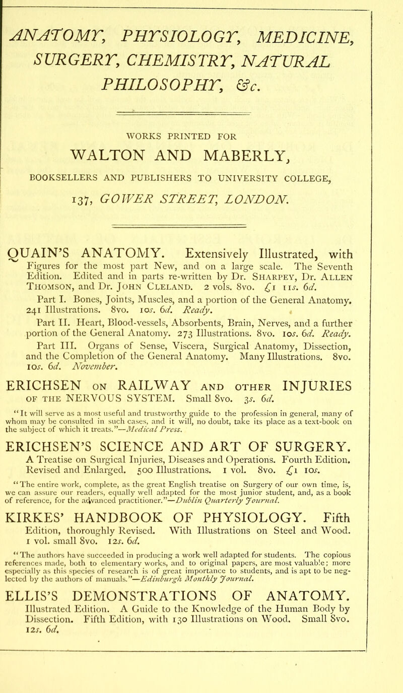 ANATOMT, PHTSIOLOGT, MEDICINE, SURGERT, CHEMISTRY, NATURAL PHILOSOPHT, &c. AVORKS PRINTED FOR WALTON AND MABERLY, BOOKSELLERS AND PUBLISHERS TO UNIVERSITY COLLEGE, 137, GOIVER STREET, LONDON. QUAIN'S ANATOMY. Extensively Illustrated, with Figures for the most part New, and on a large scale. The Seventh Edition. Edited and in parts re-written by Dr. Sharpey, Dr. Allen Thomson, and Dr. John Cleland. 2 vols. 8vo. \\s. (>d. Part I. Bones, Joints, Muscles, and a portion of the General Anatomy. 241 Illustrations. 8vo. \os. 6d. Ready. Part 11. Heart, Blood-vessels, Absorbents, Brain, Nerves, and a further portion of the General Anatomy. 273 Illustrations. 8vo. ioj'. 6d. Ready. Part III. Organs of Sense, Viscera, Surgical Anatomy, Dissection, and the Completion of the General Anatomy. Many Illustrations. Svo. IOJ-. 6d. N^ovember. ERICHSEN ON RAILWAY and other INJURIES OF THE NERVOUS SYSTEM. Small Svo. ^s. 6d. It will serve as a most useful and trustworthy guide to the profession in general, many of whom may be consulted in such cases, and it will, no doubt, take its place as a text-book on the subject of which it treats.—Medical Press. ERICHSEN'S SCIENCE AND ART OF SURGERY. A Treatise on Surgical Injuries, Diseases and Operations. Fourth Edition. Revised and Enlarged. 500 Illustrations, i vol. Svo. \os. The entire work, complete, as the great English treatise on Surgery of our own time, is, we can assure our readers, equally well adapted for the most junior student, and, as a book of reference, for the advanced practitioner.—Dublin Quarterly yoiirnal. KIRKES' HANDBOOK OF PHYSIOLOGY. Fifth Edition, thoroughly Revised. With Illustrations on Steel and Wood. I vol. small Svo. 12s. 6d. The authors have succeeded in producing a work well adapted for students. The copious references made, both to elementary works, and to original papers, are most valuable; more especially as this species of research is of great importance to students, and is apt to be neg- lected by the authors of manuals.—Edinburgh Monthly Journal. ELLIS'S DEMONSTRATIONS OF ANATOMY. Illustrated Edition. A Guide to the Knowledge of the Human Body by Dissection. Fifth Edition, with 130 Illustrations on Wood. Small Svo. \2s. ()d.