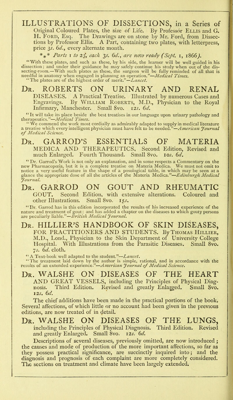 ILLUSTRATIONS OF DISSECTIONS, in a Series of Original Coloured Plates, the size of Life. By Professor Ellis and G. H. Ford, Esq. The Drawings are on stone by Mr. Ford, from Dissec- tions by Professor Ellis. A Part, containing two plates, with letterpress, price 3J. 6d., every alternate month. Parts T to 23', each 3^. 6d., are nonv ready (Sept. i, 1866^.  With these plates, and such as these, by his side, the learner will be well guided in his dissection; and under their guidance he may safely continue his study when out of the dis- secting-room.—With such plates as these, the surgeon will be fully reminded of all that is needful in anatomy when engaged in plannmg an operation.—Medical Times. The plates are of the highest order of m.fir\tP—Laiicet. Dr. ROBERTS ON URINARY AND RENAL DISEASES. A Practical Treatise. Illustrated by numerous Cases and Engravings. By William Roberts, M.D., Physician to the Royal Infirmary, Manchester. Small 8vo. 12^-. 6d.  It will take its place beside the best treatises in our language upon urinary pathology and therapeutics.—Medical Times. We commend the work most cordially as admirably adapted to supply in medical literature a treatise which every intelligent physician must have felt to be needed.—Americaji yotirtial of JMedical Science. Dr. GARROD'S ESSENTIALS OF MATERIA MEDICA AND THERAPEUTICS, Second Edition, Revised and much Enlarged. Fourth Thousand. Small 8vo. \os. 6d.  Dr. Garrod's Work is not only an explanation, and in some respects a Commentary on the new Pharmacopoeia, but it is a complete treatise on Materia Medica. We must not omit to notice a very useful feature in the shape of a posological table, in which may be seen at a glance the appropriate dose of all the articles of the Materia Medica.—Edhibnrgh Medical yoiirnal. Dr. GARROD on GOUT AND RHEUMATIC GOUT. Second Edition, with extensive alterations. Coloured and other Illustrations. Small Svo. 15^-. Dr. Garrod has in this edition incorporated the results of his increased experience of the nature and treatment of gout; and has added a chapter on the diseases to which gouty persons are peculiarly liable.—British Medical Jour}ial. Dr. HILLIER^S HANDBOOK OF SKIN DISEASES, FOR PRACTITIONERS AND STUDENTS. By Thomas Hillier, M.D., Lond., Physician to the Skin Department of University College Hospital. With Illustrations from the Parasitic Diseases. Small Svo. 7.r. (id. cloth. A Text-book well adapted to the student.—Lancet. The treatment laid down by the author is simple, rational, and in accordance with the results of an extended experience.—A merican Jotirnal of Medical Science. Dr. WALSHE ON DISEASES OF THE HEART AND GREAT VESSELS, including the Principles of Physical Diag- nosis. Third Edition. Revised and greatly Enlaced. Small Svo. \zs. 6d. The chief additions have been made in the practical portions of the book. Several affections, of which little or no account had been given in the previous editions, are now treated of in detail. Dr. WALSHE ON DISEASES OF THE LUNGS, including the Principles of Physical Diagnosis. Third Edition. Revised and greatly Enlarged. Small 8vo. 12s. 6d. Descriptions of several diseases, previously omitted, are now introduced ; the causes and mode of production of the more important affections, so far as they possess practical significance, are succinctly inquired into; and the diagnosis and prognosis of each complaint are more completely considered. The sections on treatment and climate have been largely extended.
