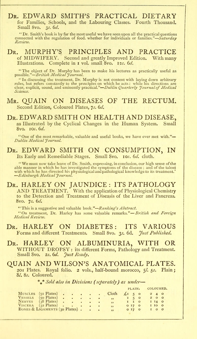 Dr. EDWARD SMITHES PRACTICAL DIETARY for Families, Schools, and the Labouring Classes. Fourth Thousand. Small 8vo. ^s. 6d.  Dr. Smith's book is by far the most useful we have seen upon all the practical questions connected with the regulation of food, whether for individuals or families.—Saturday Review. Dr. MURPHY'S PRINCIPLES AND PRACTICE of MIDWIFERY. Second and greatly Improved Edition. With many Illustrations. Complete in i vol. small 8vo. \is. 6d. The object of Dr. Murphy has been to make his lectures as practically useful as possible.—British Medical Jojinial.  In discussing the treatment, Dr. Murphy is not content with laying down arbitrary rules, but refers constantly to the prmciples on which he acts : while his directions are clear, explicit, sound, and eminently practical.—Didyliu Quarterly Joiirnalof Medical Science. Mr. QUAIN on DISEASES OF THE RECTUM. Second Edition, Coloured Plates, ^s. dd. Dr. EDWARD SMITH ON HEALTH AND DISEASE, as Illustrated by the Cyclical Changes in the Human System. Small 8vo. los. 6d. One of the most remarkable, valuable and useful books, we have ever met with.— Dublin Medical Journal. Dr. EDWARD SMITH ON CONSUMPTION, IN Its Early and Remediable Stages. Small 8vo. los. 6d. cloth. We must now take leave of Dr. Smith, expressing, in conclusion, our high sense of the able manner in which he has investigated the symptoms of the disease ; and of the talent with which he has directed his physiological and pathological knowledge to its treatment.' —Edifiburgk Medical Journnl. Dr. HARLEY on JAUNDICE : ITS PATHOLOGY AND TREATMENT. With the application of Physiological Chemistry to the Detection and Treatment of Diseasis of the Liver and Pancreas. 8vo. 7^. dd. *' This is a suggestive and valuable book.—J\an/cino-''s Abstract. On treatment. Dr. Harley has some valuable remarks.—British and Foreign Medical Review. Dr. harley on DIABETES: ITS VARIOUS Forms and different Treatments. Small 8vo. 3^. 6d. ynsl Published. Dr. harley on ALBUMINURIA, WITH OR WITHOUT DROPSY : its different Forms, Pathology and Treatment. Small 8vo. 2s. 6d. Just Ready. QUAIN AND WILSON'S ANATOMICAL PLATES. 201 Plates. Royal folio. 2 vols., half-bound morocco, 5/. 5^. Plain; 8/. Sj. Coloured. Sold also ill Divisions (separately) as under— PLAIN. COLOURED. Muscles (51 Plates) Cloth 5 o 240 Vessels (50 Plates) 150 200 Nerves (38 Plates) i i o i 14 o Viscera (32 Plates) o 17 o i 10 o Bones & Ligaments (30 Plates) ... „ o 17 o 100