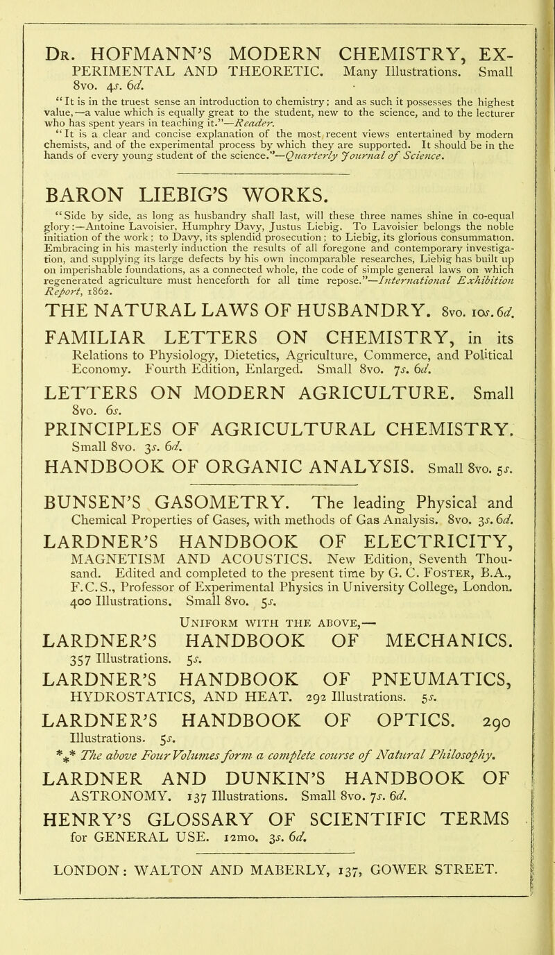 Dr. HOFMANN^S MODERN CHEMISTRY, Ex- perimental AND THEORETIC. Many Illustrations. Small 8vo. 4^. 6d. It is in the truest sense an introduction to chemistry; and as such it possesses the highest value,—a vakie which is equally great to the student, new to the science, and to the lecturer who has spent years in teaching it.—Reader. It is a clear and concise explanation of the most recent views entertained by modern chemists, and of the experimental process by which they are supported. It should be in the hands of every young student of the science.—Quarterly Journal of Science. BARON LIEBIG'S WORKS. Side by side, as long as husbandry shall last, will these three names shine in co-equal glory:—Antoine Lavoisier, Humphry Davy, Justus Liebig. To Lavoisier belongs the noble initiation of the work; to Davy, its splendid prosecution ; to Liebig, its glorious consummation. Embracing in his masterly induction the results of all foregone and contemporary investiga- tion, and supplying its large defects by his own incomparable researches, Liebig has built up on imperishable foundations, as a connected whole, the code of simple general laws on v/hich regenerated agriculture must henceforth for all time repose.—Internatiotial Exhibition Report, 1862. THE NATURAL LAWS OF HUSBANDRY. 8vo. 10..6^. FAMILIAR LETTERS ON CHEMISTRY, in its Relations to Physiology, Dietetics, Agriculture, Commerce, and Political Economy. Fourth Edition, Enlarged. Small 8vo. 7^-. 6c/. LETTERS ON MODERN AGRICULTURE. Small 8vo. ds. PRINCIPLES OF AGRICULTURAL CHEMISTRY. Small 8vo. 3^. 6^. HANDBOOK OF ORGANIC ANALYSIS. Small 8vo. 5.. BUNSEN'S GASOMETRY. The leading Physical and Chemical Properties of Gases, with methods of Gas Analysis. 8vo. 3^. dd. LARDNER^S HANDBOOK OF ELECTRICITY, MAGNETISM AND ACOUSTICS. New Edition, Seventh Thou- sand. Edited and completed to the present time by G. C. Foster, B.A., F.C.S., Professor of Experimental Physics in University College, London. 400 Illustrations. Small Svo. 5^'. Uniform with the above,— LARDNER^S HANDBOOK OF MECHANICS. 357 Illustrations, ^s. LARDNER'S HANDBOOK OF PNEUMATICS, HYDROSTATICS, AND HEAT. 292 Illustrations. 5^-. LARDNER^S HANDBOOK OF OPTICS. 290 Illustrations. 5j-. The above Four Volumes fortir a complete cou7'se of Natitral Philosophy. LARDNER AND DUNKIN'S HANDBOOK OF ASTRONOMY. 137 Illustrations. Small Svo. ^s. 6d. HENRY'S GLOSSARY OF SCIENTIFIC TERMS for GENERAL USE. i2mo. 3^. 6d. LONDON: WALTON AND MABERLY, 137, GOWER STREET.