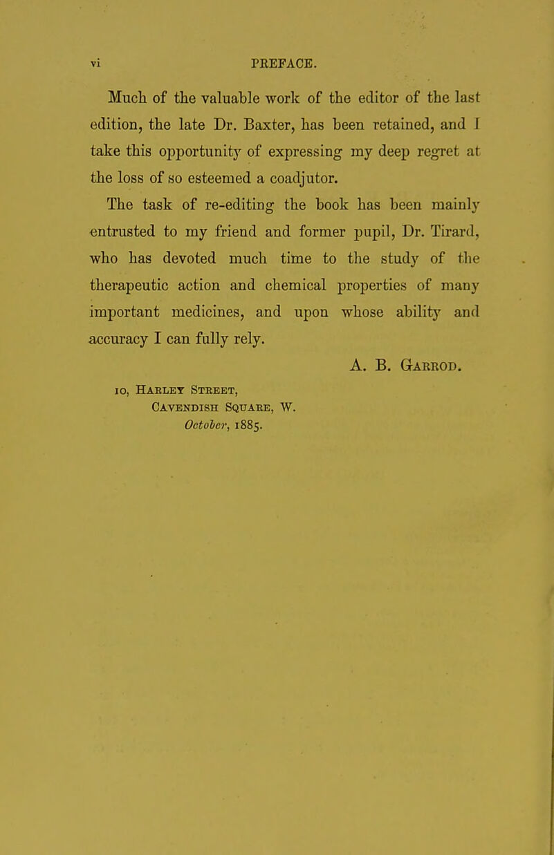 Much of the valuable work of the editor of the last edition, the late Dr. Baxter, has been retained, and J take this opportunity of expressing my deep regret at the loss of so esteemed a coadjutor. The task of re-editing the book has been mainly entrusted to my friend and former pupil, Dr. Tirard, who has devoted much time to the study of the therapeutic action and chemical properties of many important medicines, and upon whose ability and accuracy I can fully rely. A. B. Garrod. io, Haelet Steeet, Cavendish Squaee, W. Octoler, 1885.