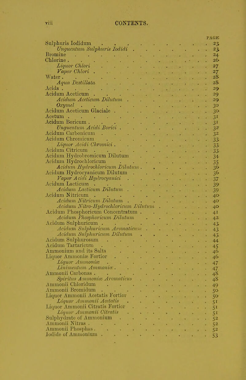 PACK Sulplmris Iodidum 23 Unguentum Sulplmris Iodidi 23, Bromine 24 Chlorine . 26 Liquor Glilori 27 Vapor Chlori . . - . . . . . . . . 27 Water 2& ^.jwa Destillata 2& Acids . ..'„,'; . . . . . ■ . . . 29 Acidum Aceticum 29 Acidum Aceticum Dilution 29 Oxymcl 30 Acidum Aceticum Glaciale 30 Acetum 31 Acidum Boricum 31 Unguentum Acidi Borici . . . . . . ■ ■ 3- Acidum Carbonicum 32 Acidum Chromicuiu . . . . . . . . . 33 Liquor Acidi Chromici 33 Acidum Citrieum 33 Acidum Hydrobromicum Dilutum . . . . . -34 Acidum Hydrochloricum 35 Acidum Hydrochloricum Dilutum ...... jo Acidum Hydrocyanicum Dilutum 36 Vapor Acidi Eydrocyanici 37 Acidum Lacticum .......... 39 Acidum Lacticum Dilutum 39 Acidum Nitricum 40- Acidum Nitricum Dilutum 40 Acidum Nitro-Hydrochloricum Dilutum. 40 Acidum Phosphoricum Concenti'atum . . . . . 41 Acidum Phosphoricum Dilutum 42. Acidum Sulphuricum 43 Acidum Sulphwicum Aromaticum 43 Acidum Sulphuricum Dilutum ...... 43 Acidum Sulphurosum 44 Acidum Tartaricum 45 Ammouium and its Salts 46 Liquor Ammonia? Fortior ........ 46 Liquor Ammonia: . . . . . . . 47 Linimcnlum Amvionicc 47 Ammonii Carbonas 4& Spirilus Ammonice Aromaticus 4S Ammonii Chloridum 49 Ammonii Bromidum 50 Liquor Ammonii Acetatis Fortior 50 Liquor Ammonii Acetatis . . . . . . .51 Liquor Ammonii Citratis Fortior 51 Liquor Ammonii Citratis 51 Sulphydratc of Ammonium . . . . , . . . 52 Ammonii Nitras .......... 52 Ammonii Phosphaa. . . . . . . . . 52 Iodide of Ammonium 53