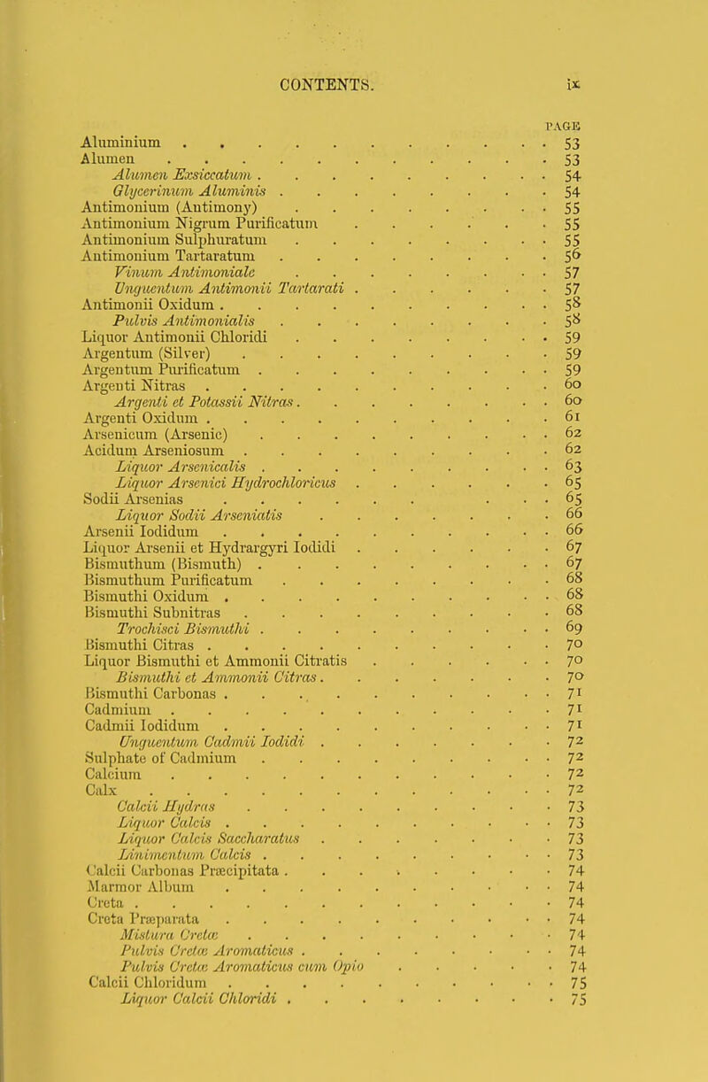 PAGE Aluminium S3 A lumen S3 Alumen Ezsiccatum . . . 54 Glyccrinum Aluminis 54 Antimonium (Autimony) . . 55 Antimonium Nigrum Purificatum . . . .' -55 Antimonium Sulphuratum 55 Antimonium Tartaratum 56 Vvnum Antimonialc . . . . . . 57 Vncjucntum Antimonii Tartarati 57 Aiitimonii Oxidum 5& Pulvis Antimonialis 5& Liquor Antimonii Chloridi • • 59 Argentum (Silver) 59 Argentum Purificatum . • • 59 Argenti Nitras 60 Argenti ct Potassii Nitras 60 Argenti Oxidum 61 Arsenicum (Arsenic) . . . . . . . . . 62 Acidum Arseniosum 62 Liquor Arscnicalis . . . . . . . . . 63 Liquor Arscnici Hydrochlorides ...... 65 Sodii Arsenias ... 65 Liquor Sodii Arscniatis 66 Arsenii Iodidum 66 Liquor Arsenii et Hydrargyri Iodidi 67 Bismuthum (Bismuth) 67 Bismuthum Purificatum . 68 Bismuthi Oxidum 68 Bismuthi Subnitras 68 Trochisci Bismuthi 69 Bismuthi Citras 7° Liquor Bismuthi ct Ammonii Citratis 7° Bismuthi et Ammonii Citras 7° Bismuthi Carbonas . . ., 71 Cadmium 71 Cadmii Iodidum 71 Uwjucntum, Cadmii Iodidi 72 Sulphate of Cadmium 72 Calcium . 72 Calx 72 Calcii Hydras 73 Liquor Calcis . . ■. . . . . . • • • 73 Liquor Calcis Saccharalus 73 Ldiiimcnlum Calcis . . . . . . • • 73 (Jalcii Carbonas Prcecipitata i . • • • 74 Marmor Album • • 74 Creta 74 Creta Prajparata 74 Mislura Creta: . . . . . . • 74 Pulvis Creta; Aromaticus 74 Pulvis Gretas Aromaticus cum Opio 74 Calcii Chloridum 75 Liquor Calcii Chloridi 75