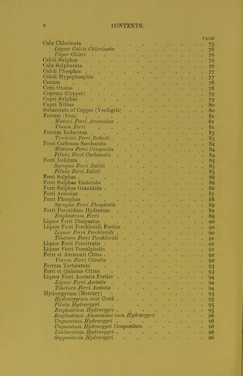 PAOK Calx Chlorinnta ,. . . . 75 Liquor Cahis Chlorinates 76 Vapor Chlori 76 Calcii Sulphas 76 Calx Sulplmrata 76 Calcii Phospbas . . . 77 Calcii Hypophospliis 77 Cerium 78 Cerii Oxalas 78 Cuprum (Copper) 79 Cupri Sulphas 79 Cupri Nitras 80 Saliacetate of Copper (Verdigris) 80 Ferrum (Irou) 81 Misturi Fcrri Aromatica 81 Vinum Ferri 81 Eerrum Kedactum 83 Trochisci Fcii-i Rcdacti 83 Ferri Carbonas Saccharata 84 Mistura Fcrri Composita . . . . . . .84 Pilula Fcrri Carbonatis .84 Fern Iodidum 85 Syrupus Ferri Iodidi 85 Pilula Fcrri Iodidi 85 Ferri Sulphas 86 Ferri Sulphas Exsiccata ........ 86 Eerri Sulphas Granulata 86 Ferri Arsenias 87 Ferri Phospbas . . . 88 Synqms Fcrri Phosphatis 89 Eerri Peroxidum Hydratum 89 Emplastrum Fcrri ........ 89 Liquor Eerri Dialysatus 90 Liquor Ferri Perchloridi Fortior 90 Liquor Fcrri Perchloridi 90 Tinctwa Fcrri Perchloridi ....... 91 Liquor Ferri Peniitratis 91 Liquor Ferri Persulphatis 91 Fcrri et Ammonii Citras 92 Vinum Fcrri Citralis ........ 92 Ferrum Tartaratum 93 Fcrri et Quininaj Citras 93 Liquor Ferri Acetatis Fortior 94 Liquor Fcrri Acetatis 94 Tiiiclura Fcrri Acetatis 94 Hydrargyrum (Mercury) 95 Hydrargyrum cum Crctd 95 Pilula Hydrargyri 95 Emplastrum Hydrargyri 95 Emidastrum Ammoniaci cum ITydrargyro . . . .96 Ungucnlum Hydrargyri 96 Ungucnlum Hydrargyri Compositum 96 Linimcnlum Hydrargyri 96 Suppoeitoria Hydrargyri . 96