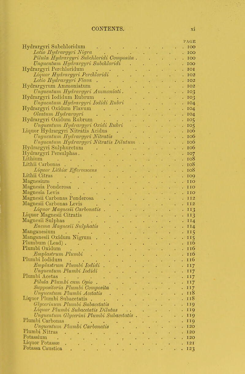 VAGK Hydrargyri Subehloriduni 100 Lotio Hydrargyri Nigra ....... 100 Pilula Hydrargyri Subchloridi Oomposita 100 Ungucntum Hydrargyri Subchloridi ..... 100 Hydrargyri Percbloridum ........ 101 Liquor Hydrargyri Pcrchloridi . . . . . .102 Lotio Hydrargyri Flava . . . . . . . . 102 Hydrargyrum Ammoniatum .102 Ungucntum Hydrargyri Ammoniati. . . . . . 103 Hydrargyri Iodidum Kubrum ....... 103 Ungucntum Hydrargyri Lodidi Rubri 104 Hydrargyri Oxidum Flavum .104 Olealum Hydrargyri 104 Hydrargyri Oxidum Rubrum 105 Ungucntum Hydrargyri Oxidi Rubri ..... 105 Liquor Hydrargyri Nitratis Acidus . . . . . .106 Ungucntum Hydrargyri Nitratis . . . . . . 106 Ungucntum Hydrargyri Nitratis Dilutum .... 106 Hydrargyri Sulpburetum . 106 Hydrargyri Persulphas 107 Lithium 108 Litbii Carbonas .108 Liquor Lithiai Effcrvcsccns 108 Litbii Citras . .109 Magnesium . . . . . . . . . 110 Magnesia Ponderosa no Magnesia Levis . . . no Magnesii Carbonas Ponderosa .112 Magnesii Carbonas Levis . . 112 Liquor Magnesii Carbonatis . . . . . . . 113 Liquor Magnesii Citratis 113 Magnesii Sulphas 114 Enema Magnesii Sulphatis . . . . . . . 114 Manganesium . . . . . . . . . . 115 Mnngunesii Oxidum Nigrum . . . . . . . . 115 Plumbum (Lead) 116 Plumbi Oxidum 116 Emplastrum Plumbi . . . . . . . .116 Plumbi Iodidum 116 Emplastrum Plumbi lodidi . 117 Ungucntum Plumbi lodidi . 117 Plumbi Acetas 117 Pilula Plumbi cum Opio ..117 Suppositoria Plumbi Composita . . . . . 117 Ungucntum Plumbi Acetatis 118 Liquor 1'lumbi Subacetatis 118 Qlycerinum Plumbi Subacetatis . . . . . . 119 Liquor Plumbi Subacetatis Dilulus .. . . . .119 Ungucntum Clyccrini Plumbi Subacetatis 119 Plumbi Carbonas 119 Ungucntum Plumbi Carbonatis . . . . . 120 Plumbi Nitras 120 Potassium , 120 Liquor Potassffi . .121 Potassa Caustiea . 123