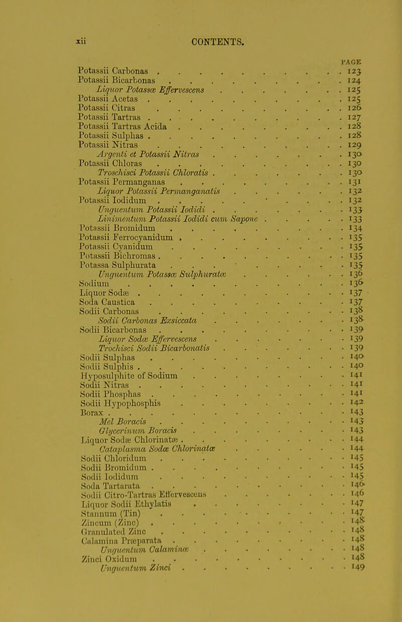 l'AGE Potassii Carbonas 123 Potassii Bicarbonas . . . . . . . . .124 Liquor Potasscc Effervcscens 125 Potassii Acetas 125 Potassii Citras . . . . . . . . . . 126 Potassii Tartras . 127 Potassii Tartras Acida 128 Potassii Sulphas . . . . . . . . . .128 Potassii Nitras 129 Argenii ct Potassii Nitras 130 Potassii Chloras 130 Troschisci Potassii Chloratis 130 Potassii Perrnanganas 131 Liquor Potassii Permanganalis 132 Potassii Iodidum • . . . . 132 Unguentum Potassii lodidi . . . . . . • 133 Linimentum Potassii lodidi cum Saponc 133 Potassii Bromidum 134 Potassii Ferrocyanidum 135 Potassii Cyanidum . . . . . . • • • 135 Potassii Bichromas. . . . . . . . • • 135 Potassa Sulphurata ... 135 Unguentum Potasscc Sutyhuratcc 136 Sodium 136 Liquor Sodaj '37 Soda Caustica '37 Sodii Carbonas J 3° Sodii Carbonas Exsiccala '3& Sodii Bicarbonas '39 Liquor Sodce Effervcscens 139 Trochisci Sodii Bicarbonatis '39 Sodii Sulphas '4<> Sodii Sulphis '4° Hyposulphite of Sodium '4' Sodii Nitras '41 Sodii Phosphas '4' Sodii Hypophosphis I42 Borax '43 Mel Boracis '43 Glyccrinum Boracis '43 Liquor Soda; Chlorinatro '44 Cataplasma Soda Chlorinates '44 Sodii Chloridum '45 Sodii Bromidum '45 Sodii Iodidum '45 Soda Tartarata '4& Sodii Citro-Tartras Etlervcsocus '40 Liquor Sodii Ethylatia '47 Stannum (Tin) . . . • • '47 Zinoum (Zinc) t ♦ '4» Oranulated Zinc '4| (Jalamina Prreparata '4» Unguentum Calaminm '4° Zinci Osidum '4 Unguentum Zinci '49
