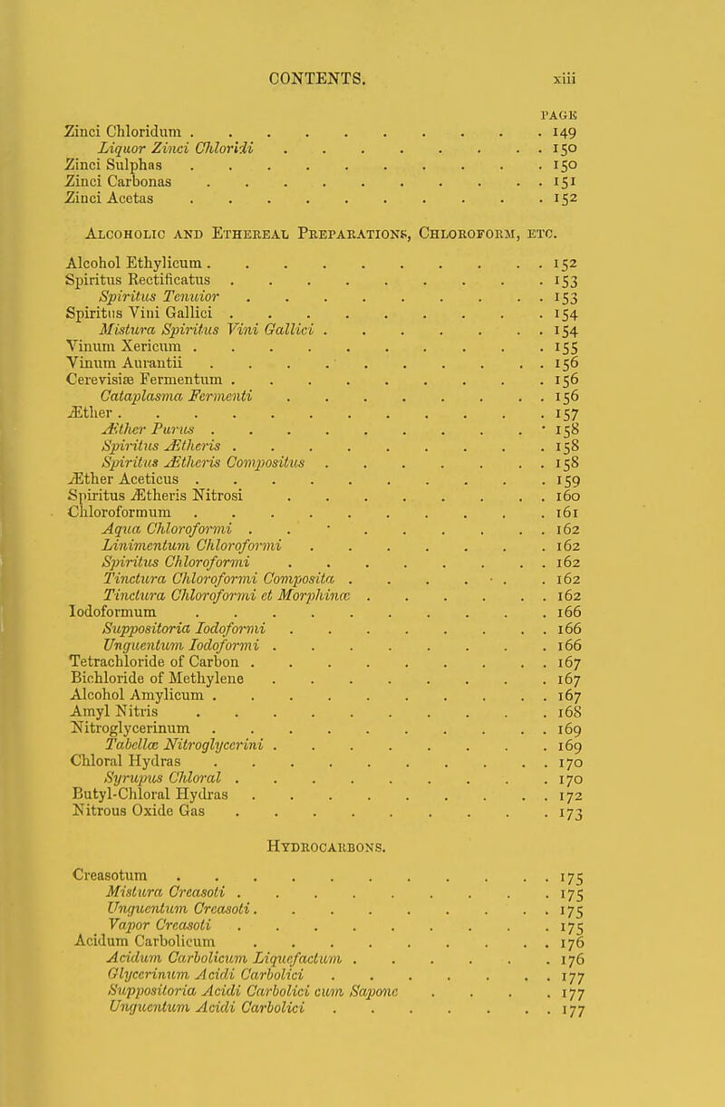 PAGE Zinci Chloridum 149 Liquor Zinci Chloridi 150 Zinci Sulphas 150 Zinci Carbonas 151 Zinci Acetas 152 Alcoholic and Etheeeal Preparations, Chloroform, etc. Alcohol Ethylicum 152 Spiritus Rectificatus . . . . . . . . . 153 Spiritus Tcnuior . . . . . . . . 153 Spiritus Vini Gallici 154 Mistura Spiritus Vini Gallici 154 Vinum Xericum 155 Vinum Aurantii . . . . ■ 156 Cerevisiae Fermentnm 156 Calaplasma Fcrmcnti . . . . . . . . 156 JEther 157 Aithcr Purus • 158 Spiritus AZthcris . . . . . . . . .158 Spiritus JSthcris Compiositus 158 -Ether Aceticus 159 Spiritus iEtheris Nitrosi . 160 Chloroformum .......... 161 Aqua Chloroformi . .' ' 162 Linivicntum Chloroformi 162 Spiritus Chloroformi ........ 162 Tinctura Chloroformi Composita . . . . • . .162 Tinctura Chloroformi ct Morphincc 162 Iodoformum 166 Suppositoria Iodoformi . . . . . . . 166 Ungucntum Iodoformi 166 Tetrachloride of Carbon 167 Bichloride of Methylene 167 Alcohol Amylicum 167 Amyl Nitris 168 Nitroglycerinum 169 Tabcllm Nitroglycerin 169 Chloral Hydras 170 Syrupus Chloral 170 Butyl-Chloral Hydras 172 Nitrous Oxide Gas 173 Hydrocarbons. Creasotum 175 Mistura Crcasoti . . . . . . . . . 175 Ungucntum Crcasoti. . . . . . ... 175 Vapor Crcasoti . . . . . . . . . 175 Acidum Carbolicum 176 Acidum Carbolicum Liquefaction 176 Glycerinum Acidi Carbolici . . . . . . . 177 Siijipositoria Acidi Carbolici cum Sapone . . . .177 Ungucntum Acidi Carbolici 177