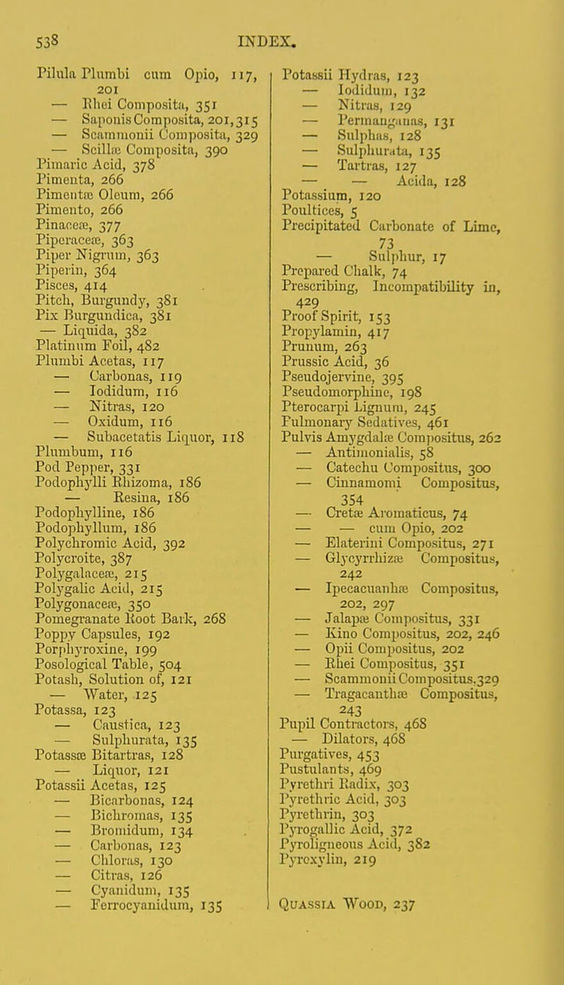 Piluk riumbi cnm Opio, 117, 201 — Uhei Composita, 351 — Saponis Composita, 201,315 — Scammonii Composita, 329 — Scillic Composita, 390 Pimaric Acid, 378 Pimeuta, 266 Pimeiita; Oleum, 266 Pimento, 266 Pinacea;, 377 Piperacea;, 363 Piper Nigrum, 363 Piperin, 364 Pisces, 414 Pitch, Burgundy, 381 Pix Burgundica, 381 — Liquida, 382 Platinum Foil, 482 Plumbi Acetas, 117 — Carbonas, 119 — Iodidum, 116 — Nitras, 120 — Oxidum, 116 — Subacetatis Liquor, 118 Plumbum, 116 Pod Pepper, 331 Podopliylli Rhizoma, 186 — Resiua, 186 Podopliylline, 186 Podophyllum, 186 Polychromic Acid, 392 Polycroite, 387 Polygalaceai, 215 Polygalic Acid, 215 Polygonaceaj, 350 Pomegranate Root Bark, 268 Poppy Capsules, 192 Porpbyroxine, 199 Posological Table, 504 Potash, Solution of, 121 — Water, 125 Potassa, 123 — Caustica, 123 — Sulphurata, 135 Potasste Bitartras, 128 — Liquor, 121 Potassii Acetas, 125 — Bicarbonas, 124 — Bichromas, 135 — Bromidum, 134 — Carbonas, 123 — Chloras, 130 — Citras, 126 — Cyanidum, 135 — Ferrocyauiduin, 135 Potassii Hydras, 123 — Iodidum, 132 — Nitras, 129 — Permauganas, 131 — Sulphas, 128 — Sulphurate, 135 — Tartras, 127 — — Acida, 128 Potassium, 120 Poultices, 5 Precipitated Carbonate of Lime, 73 — Sulphur, 17 Prepared Chalk, 74 Prescribing, Incompatibility in, 429 Proof Spirit, 153 Propylamin, 417 Prunum, 263 Prussic Acid, 36 Pseudojervine, 395 Pseudomorphine, 198 Pterocarpi Lignum, 245 Fulrnonary Sedatives, 461 Pulvis Amygdake Compositus, 262 — Antimonialis, 58 — Catechu Compositus, 300 — Ciunamomi Compositus, 354 — Creta: Aromaticus, 74 — — cum Opio, 202 — Elaterini Compositus, 271 — Glyoyrrhiza; Compositus, 242 — Ipecacuanha? Compositus, 202, 297 — Jalapai Compositus, 331 — Kino Compositus, 202, 246 — Opii Compositus, 202 — Rhei Compositus, 351 — Scammonii Compositus.329 ■— Tragacautha? Compositus, 243 Pupil Contractors, 46S — Dilators, 468 Purgatives, 453 Pustulants, 469 Pvrcthri Radix, 303 Pyrcthric Acid, 303 Pyrethrin, 303 Pyrogallic Acid, 372 Pyroligneous Acid, 382 Pyroxylin, 219 Quassia Wood, 237