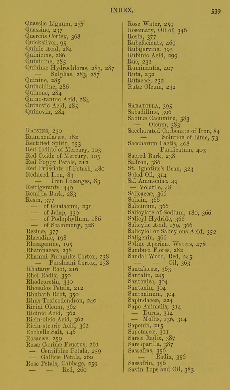 Quassia? Lignum, 237 Quassine, 237 Quercus Cortex, 368 Quicksilver, 95 Quinic Acid, 284 Quinicine, 286 Quinidinc, 285 Quininse Hydrocliloras, 283, 287 — Sulphas, 283, 287 Quinine, 285 Quinoidine, 286 Quinone, 284 Quino-tannic Acid, 284 Quinovic Acid, 285 Quinovin, 284 Raisins, 230 Eanunculaceaj, 182 Rectified Spirit, 153 Red Iodide of Mercury, 103 Red Oxide of Mercury, 105 Red Poppy Petals, 212 Red Prussiate of Potash, 4S0 Reduced Iron, 83 Iron Lozenges, 83 Refrigerants, 440 Remijia Bark, 283 Resin, 377 — of Guaiacum, 231 — of Jalap, 330 ■— of Podophyllum, 186 — of Scaminony, 328 Resinaj, 377 Rha;adine, 198 Rhneagenine, 195 Rhamnacea;, 238 Rhamni Frangulaj Cortex, 238 — Purshiani Cortex, 238 Rhatany Root, 216 Rhei Radix, 350 Rhodeoretin, 330 Rhceados Petala, 212 Rhubarb Root, 350 Rhus Toxicodendron, 240 Ricini Oleum, 362 Ricinic Acid, 362 Ricin-oleic Acid, 362 Ricin-stearic Acid, 362 Rochelle Salt, 146 Rosacea;, 259 Rosa? Cuninre Fructus, 261 — Centifoliaj Petala, 259 — Gallica; Petala, 260 Rose Petals, Cabbage, 259 — — Red, 260 Rose Water, 259 Rosemary, Oil of, 346 Rosin, 377 Rubefacients, 469 Rubijervine, 395 Rubinic Acid, 299 Rue, 232 Runiinantia, 407 Ruta, 232 Rutacea?, 232 Rutaa Oleum, 232 Sabadilla, 395 Sabadilline, 396 Sabiua; Cacumiua, 383 — Oleum, 383 Saccharated Carbonate of Iron, 84 — Solution of Lime, 73 Saccharum Lactis, 408 — Pui'ifieatum, 403 Sacred Bark, 238 Saffron, 386 St. Ignatius's Bean, 323 Salad Oil, 314 Sal Ammoniac, 49 — Volatile, 48 Salicacea?, 366 Salicin, 366 Salicinum, 366 Salicylate of Sodium, 180, 366 Salicyl Hydride, 366 Salicylic Acid, 179, 366 Salicylol or Salicylous Acid, 352 Saligenin, 366 Saline Aperient Waters, 478 Sambuci Flores, 282 Sandal Wood, Red, 245 - - Oil, 363 Santalacese, 363 Santalin, 245 Santonica, 304 Santonin, 304 Santoninum, 304 Sapindacea;, 224 Sapo Animalis, 314 — Durus, 314 — Mollis, 136, 314 Saponin, 215 Sapotaceaj, 311 Sarsre Radix, 387 Sarsaparilla, 387 Sassafras, 356 — Radix, 356 Sassafrin, 356 Savin Tops and Oil, 383