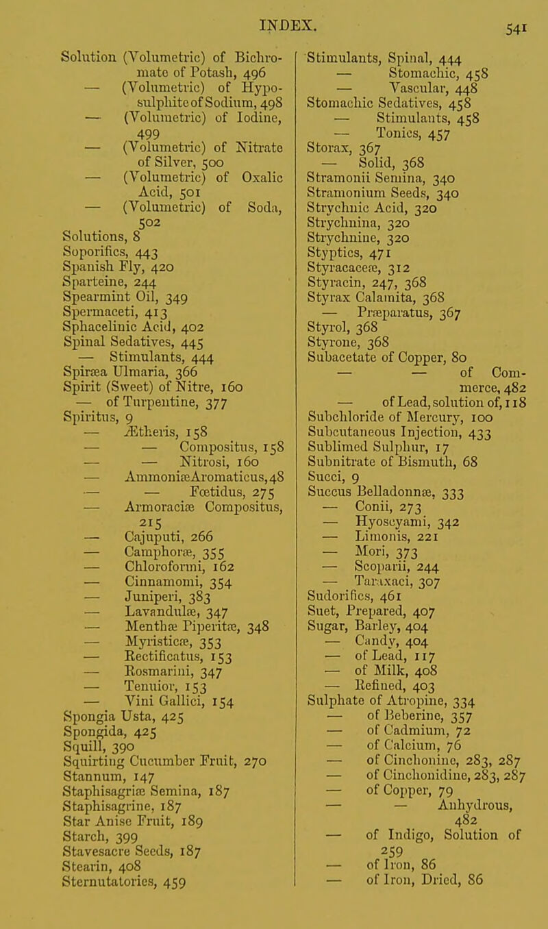 Solution (Volumetric) of Bichro- mate of Potash, 496 — (Volumetric) of Hypo- sulphite of Sodium, 498 — (Volumetric) of Iodine, 499 — (Volumetric) of Nitrate of Silver, 500 — (Volumetric) of Oxalic Acid, 501 — (Volumetric) of Soda, 502 Solutions, 8 Soporifics, 443 Spanish Fly, 420 Sparteine, 244 Spearmint Oil, 349 Spermaceti, 413 Sphacelimc Acid, 402 Spinal Sedatives, 445 — Stimulants, 444 Spiraea Ulmaria, 366 Spirit (Sweet) of Nitre, 160 — of Turpentine, 377 Spiritus, 9 — /Etheris, 158 — Compositus, 158 ■— — Nitrosi, 160 — AmmonifeAromaticus,48 — — Fcetidus, 275 — Armoracioe Compositus, 2I5 . — Cajuputi, 266 — Camphoraj, 355 — Chloroformi, 162 — Cinnamomi, 354 — Juniperi, 383 — Lavandula?, 347 — Mentha; Piperita;, 348 — Myristicre, 353 — Kectificatus, 153 — Rosmarini, 347 — Tenuior, 153 — Vini Gallici, 154 Spongia Usta, 425 Spongida, 425 Squill, 390 Squirting Cucumber Fruit, 270 Stannum, 147 Staphisagriaj Semina, 187 Staphisagrine, 187 Star Anise Fruit, 189 Starch, 399 Stavesacre Seeds, 187 Stearin, 408 Sternutatories, 459 Stimulants, Spinal, 444 — Stomachic, 458 — Vascular, 448 Stomachic Sedatives, 458 — Stimulants, 458 — Tonics, 457 Storax, 367 — Solid, 368 Stramonii Semina, 340 Stramonium Seeds, 340 Strychnic Acid, 320 Strychnina, 320 Strychnine, 320 Styptics, 471 Styracacese, 312 Styracin, 247, 368 Styrax Calainita, 368 — Prreparatus, 367 Styrol, 368 Styrone, 368 Subacetate of Copper, 80 — — of Com- merce, 482 — of Lead, solution of, 118 Subchloride of Mercury, 100 Subcutaneous Injection, 433 Sublimed Sulphur, 17 Subnitrate of Bismuth, 68 Succi, 9 Succus Belladonna?. 333 — Conii, 273 — Hyoscyami, 342 — Limonis, 221 — Mori, 373 — Scoparii, 244 — Taraxaci, 307 Sudorifics, 461 Suet, Prepared, 407 Sugar, Barley, 404 — Candy, 404 — of Lead, 117 — of Milk, 408 — Refined, 403 Sulphate of Atropine, 334 — of Beberinc, 357 — of Cadmium, 72 — of Calcium, 76 — of Cinchonino, 283, 287 — of Cinchonidine, 283, 287 — of Copper, 79 — — Anhydrous, 482 — of Indigo, Solution of 259 — of Iron, 86 — of Iron, Dried, 86