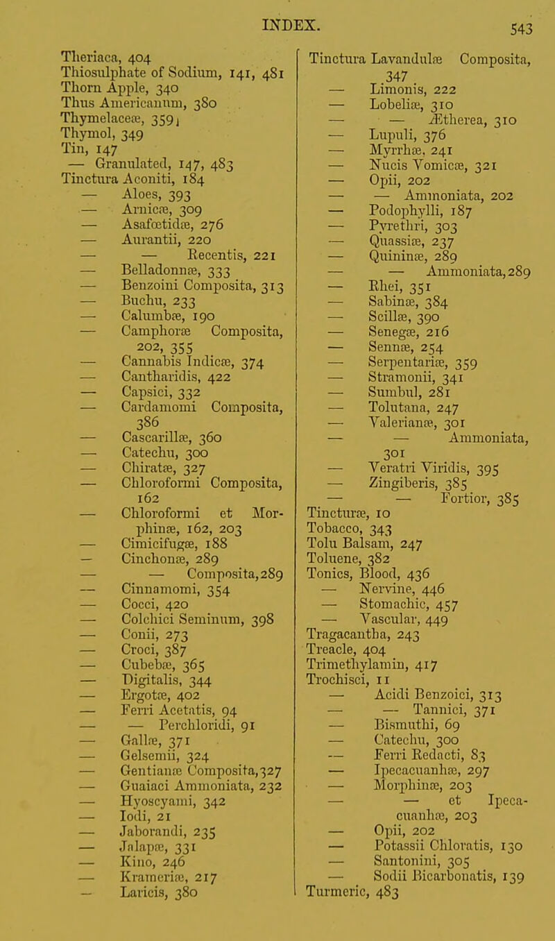 Tlieriaca, 404 Thiosulphate of Sodium, 141, 481 Thorn Apple, 340 Thus Americannm, 3S0 Thymelaceo?, 359j Thymol, 349 Tin, 147 — Granulated, 147, 483 Tinctura Aconiti, 184 — Aloes, 393 — Arnica?, 309 — Asafcetida?, 276 — Aurantii, 220 — — Eecentis, 221 — Belladonna?, 333 — Benzoini Composita, 313 — Buchu, 233 — Caluniba?, 190 — Camphora? Composita, 202, 355 — Cannabis Indica?, 374 — Cantharidis, 422 — Capsici, 332 — Cardaniomi Composita, 386 — Cascarilla?, 360 — Catechu, 300 — Chirata?, 327 — Chloroformi Composita, 162 — Chloroformi et Mor- phina?, 162, 203 — Cimicifuga?, 188 — Cinchona?, 289 — — Composita, 289 — Cinnamomi, 354 — Cocci, 420 — Colchici Seminum, 398 — Conii, 273 — Croci, 387 — Cubeba?, 365 — Digitalis, 344 — Ergota?, 402 — Ferri Acetatis, 94 — — Perchloridi, 91 — Galla?, 371 — Gelsemii, 324 — Gentiana? Composita,327 — Guaiaci Ammoniata, 232 — Hyoscyaini, 342 —■ Iodi, 21 — Jaborandi, 235 — Jnlapa?, 331 — Kino, 246 — Krameria;, 217 — Laricis, 380 Tinctura Lavandula? Composita, 347 — Limonis, 222 — Lobelia?, 310 — — iEtherea, 310 — Lupuli, 376 — Myrrha?, 241 — Nucis Vomica?, 321 — Opii, 202 — — Ammoniata, 202 — Podophylli, 187 — Pyrethri, 303 — Quassia?, 237 — Quinina?, 289 — — Ammoniata, 289 — Khei, 351 — Sabina?, 384 — Scilla?, 390 — Senega?, 216 — Senna?, 254 — Serpentaria?, 359 — Stramonii, 341 — Sumbul, 281 — Tolutana, 247 — Valeriana?, 301 — — Ammoniata, 301 — Veratri Viridis, 395 — Zingiberis, 385 — — Fortior, 385 Tinctura?, 10 Tobacco, 343 Tolu Balsam, 247 Toluene, 382 Tonics, Blood, 436 — Nervine, 446 — Stomachic, 457 —• Vascular, 449 Tragacantha, 243 Treacle, 404 Trimethylam in, 417 Trochisci, 11 — Acidi Benzoici, 313 — — Tannici, 371 — Bismuthi, 69 — Catechu, 300 — Ferri Redacti, 83 — Ipecacuanha?, 297 — Morphinse, 203 — — et Ipeca- cuanha?, 203 — Opii, 202 — Potassii Chloratis, 130 — Santonini, 305 — Sodii Bicarbonatis, 139 Turmeric, 483