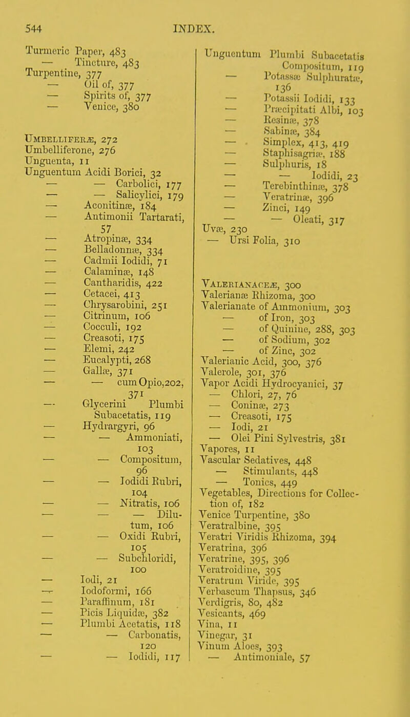Turmeric Paper, 483 — Tincture, 483 Turpentine, 377 — Oil of, 377 — Spirits of, 377 — Venice, 380 UmbellifeejE, 272 Umbelliferone, 276 Unguenta, 11 Unguentura Acidi Borici, 32 ■— — Carbolici, 177 — — Salicylici, 179 — Aconitinse, 184 Antimonii Tartarati, 57. — Atropine, 334 — Belladonna;, 334 — Cadmii Iodidi, 71 — Calamina?, 148 Cantharidis, 422 — Cetacei, 413 — Clirysarobiui, 251 — Citrinum, 106 — Cocculi, 192 — Creasoti, 175 — Elenii, 242 — Eucalypti, 268 Gallffi, 371 — — cumOpio,202, 371 — Glycerini Plumbi Subacetatis, 119 — Hydiargyri, 96 — — Ammoniati, 103 — — Composituni, 96 — — Iodidi Bubri, 104 — — Mtratis, 106 — — Dilu- tum, 106 — Oxidi Bubri, 105 — — Subcliloridi, 100 — Iodi, 21 —■- Iodoform]', 166 Parafh'num, 1S1 — Picis Liquidre, 382 — Plumbi Acetatis, 118 — — Carbonatis, 120 — — Iodidi, 117 Ungucntum Plumbi Subacetatis Compositum, 119 — Potassie Sulphurate, 136 — Potassii Iodidi, 133 — Pracipitati Albi, 103 — Be3inie, 378 — Sabinre, 384 — Simplex, 413, 419 ■— Stapnisagriae, 188 — Sulphuris, 18 — — Iodidi, 23 — Tcrebintliime, 378 — Veratriuje, 396 — Zinci, 149 — — Oleati, 317 Uvse, 230 — Ursi Folia, 310 VALERIAXAOE.E, 300 Valeriana} Bhizoma, 300 Valerianate of Ammonium, 303 — of Iron, 303 — of Quinine, 288, 303 — of Sodium, 302 — of Zinc, 302 Valerianic Acid, 300, 376 Valerole, 301, 376 Vapor Acidi Hydrocyaniei, 37 — Chlori, 27, 76 — Coninse, 273 — Creasoti, 175 — Iodi, 21 — Olei Pini Sylvestris, 3S1 Vapores, n Vascular Sedatives, 448 — Stimulants, 44S — Tonics, 449 Vegetables, Directions for Collec- tion of, 182 Venice Turpentine, 3S0 Veratralbine, 395 Veratri Viridis Bhizoma, 394 Veratrina, 396 Veratrine, 395, 396 Veratroidine, 395 Veratrum Viride, 395 Verbascum Thnpsus, 346 Verdigris, So, 4S2 Vesicants, 469 Vina, II Vinegar, 31 Vinum Aloes, 393 — Antimoniale, 57