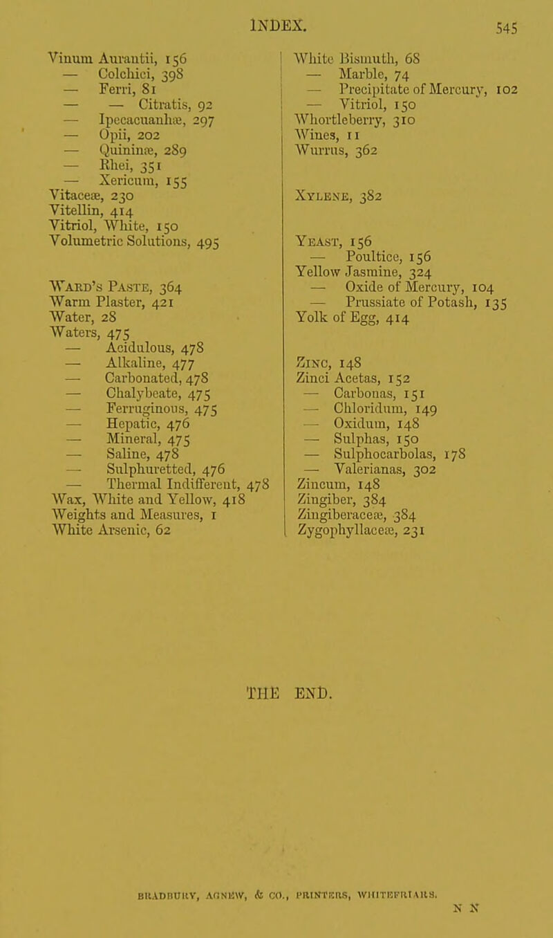 Vinura Aurautii, 156 — Colchiei, 39S — Ferri, 81 — — Citratis, 92 — Ipecacuanha?, 297 — Opii, 202 — Quininns, 289 — Khei, 351 — Xericum, 155 Vitaceae, 230 Vitellin, 414 Vitriol, White, 150 Volumetric Solutions, 495 Ward's Paste, 364 Warm Plaster, 421 Water, 28 Waters, 475 — Acidulous, 478 — Alkaline, 477 — Carbonated, 478 — Chalybeate, 475 — Ferruginous, 475 — Hepatic, 476 — Mineral, 475 — Saline, 478 — Sulphuretted, 476 — Thermal Indifferent, 478 Wax, White and Yellow, 418 Weights and Measures, 1 White Arsenic, 62 While Bismuth, 68 — Marble, 74 — Precipitate of Mercury, 102 — Vitriol, 150 Whortleberry, 310 Wines, 11 Wurrus, 362 Xylene, 382 Yeast, 156 — Poultice, 156 Yellow Jasmine, 324 — Oxide of Mercury, 104 — Prussiate of Potash, 135 Yolk of Egg, 414 ZlNO, 148 Zinci Acetas, 152 — Carbonas, 151 — Cliloridum, 149 — Oxidum, 148 — Sulphas, 150 — Sulphocarbolas, 178 — Valerianas, 302 Zincum, 148 Zingiber, 384 Zingiberacese, 384 Zygophyllacea?, 231 THE END. BUADMMV, AON11W, & CO., PRINTrtaS, WHlTEFMAllSi