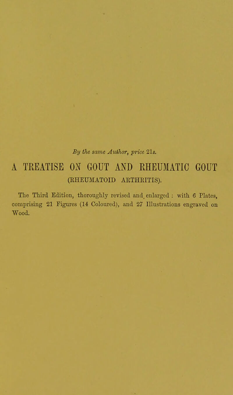 By the same Author, price 21s. A TREATISE ON GOUT AND RHEUMATIC GOUT (RHEUMATOID ARTHRITIS). The Third Edition, thoroughly revised and_ enlarged : with 6 Plates, comprising 21 Figures (14 Coloured), and 27 Illustrations engraved on Wood.