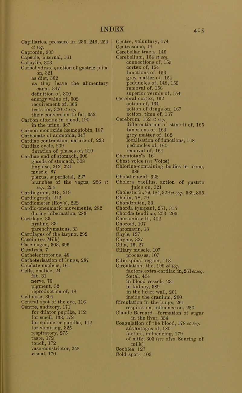 Capillaries, pressure in, 233, 24G, 254 et seq. Capronin, 303 Capsule, internal, 161 Carpylin, 303 Carbohydrates, action of gastric juice on, 321 as diet, 362 as they leave the alimentary canal, 347 definition of, 300 energy value of, 302 requirement of, 366 tests for, 300 et seq. their conversion to fat, 352 Carbon dioxide in blood, 190 in the urine, 387 Carbon monoxide hmmoglobin, 187 Carbonate of ammonia, 347 Cardiac contraction, nature of, 223 Cardiac cycle, 209 duration of phases of, 210 Cardiac end of stomach, 308 glands of stomach, 308 impulse, 212, 221 muscle, 67 plexus, superficial, 227 branches of the vagus, 226 et seq., 254 Cardiogram, 213, 219 Cardiograph, 212 Cardiometer (Roy’s), 222 Cardio-pneumatic movements, 282 during hibernation, 283 Cartilage, 33 hyaline, 33 parenchymatous, 33 Cartilages of the larynx, 292 Casein (see Milk) Caseinogen, 303, 396 Catalysis, 7 Cathelectrotonus, 48 Catheterisation of lungs, 287 Caudate nucleus, 161 Cells, chalice, 24 fat, 31 nerve, 76 pigment, 32 reproduction of, 18 Cellulose, 304 Central spot of the eye, 116 Centre, auditory, 171 for dilator pupillse, 112 for smell, 133,172 for sphincter pupillse, 112 for vomiting, 325 respiratory, 275 taste, 172 touch, 172 vaso-constrictor, 252 visual, 170 Centre, voluntary, 174 Centrosome, 14 Cerebellar tracts, 146 Cerebellum, 154 et seq. connections of, 155 cortex of, 154 functions of, 156 grey matter of, 154 peduncles of, 148, 155 removal of, 156 superior vermis of, 164 Cerebral cortex, 162 action of, 164 action of drugs on, 167 action, time of, 167 Cerebrum, 162 et seq. differentiation of stimuli of, 165 functions of, 164 grey matter of, 162 localisation of functions, 168 peduncles of, 160 removal of, 164 Chemiotaxls, 16 Chest voice (see Voice) Chlorine-containing bodies in urine, 386 Cholalic acid, 328 Cholera bacillus, action of gastric juice on, 321 Cholesterin, 79,184,329 et seq., 339, 395 Cholin, 78, 79 Chondroitin, 33 Chorda tympani, 251, 315 Chordm tendinse, 203. 205 Chorionic villi, 402 Choroid, 107 Chromatin, 18 Chyle, 197 Chyme, 327 Cilia, 16, 27 Ciliary muscle, 107 processes, 107 Cilio-spinal region, 113 Circulation, the, 199 et seq. factors, extra-cardiac, in, 261 etseq. foetal, 404 in blood vessels, 231 in kidney, 389 in the heart wall, 261 inside the cranium, 260 Circulation in the lungs, 261 respiration, infiuence on, 280 Claude Bernard—formation of sugar in the liver, 354 Coagulation of the blood, 178 et seq. advantages of, 180 factors, influencing, 179 of milk, 303 (see also Souring of milk) Cochlea, 127 Cold spots, 103