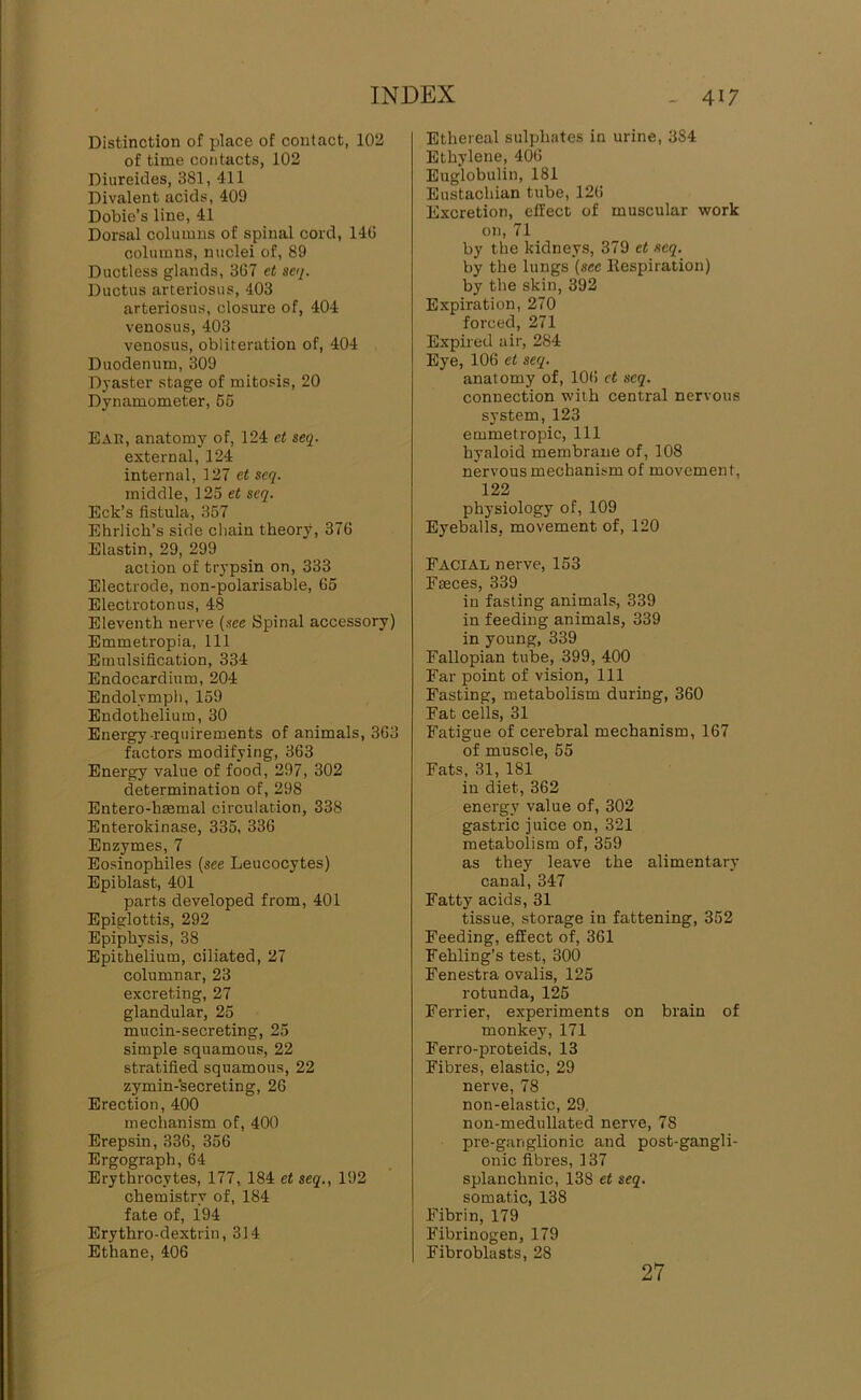 Distinction of place of contact, 102 of time contacts, 102 Diureides, 381, 411 Divalent acids, 409 Dobie’s line, 41 Dorsal columns of spinal cord, 14(5 columns, nuclei of, 89 Ductless glands, 3G7 et seq. Ductus artei'iosus, 403 arteriosus, closure of, 404 venosus, 403 venosus, obliteration of, 404 Duodenum, 309 Dj'aster stage of mitosis, 20 Dynamometer, 65 Ear, anatomy of, 124 et seq. external, 124 internal, 127 et seq. middle, 125 et seq. Eck’s fistula, 357 Ehrlich’s side chain theory, 376 Elastin, 29, 299 action of trypsin on, 333 Electrode, non-polarisable, 65 Electrotonus, 48 Eleventh nerve {see Spinal accessory) Emmetropia, 111 Emulsification, 334 Endocardium, 204 Endolymph, 159 Endothelium, 30 Energy requirements of animals, 363 factors modifying, 363 Energy value of food, 297, 302 determination of, 298 Entero-hsemal circulation, 338 Enterokinase, 335, 336 Enzymes, 7 Eosinophiles (see Leucocytes) Epiblast, 401 parts developed from, 401 Epiglottis, 292 Epiphysis, 38 Epithelium, ciliated, 27 columnar, 23 excreting, 27 glandular, 25 mucin-secreting, 25 simple squamous, 22 stratified squamous, 22 zymin-’secreting, 26 Erection, 400 mechanism of, 400 Erepsin, 336, 356 Ergograph, 64 Erythrocytes, 177, 184 et seq., 192 chemistry of, 184 fate of, 194 Erythro-dextrin, 314 Ethane, 406 Ethereal sulphates in urine, 384 Ethylene, 406 Euglobulin, 181 Eustachian tube, 126 Excretion, effect of muscular work on, 71 by the kidneys, 379 et seq. by the lungs (see Respiration) by the skin, 392 Expiration, 270 forced, 271 Expired air, 284 Eye, 106 et seq. anatomy of, 106 et seq. connection with central nervous system, 123 emmetropic. 111 hyaloid membrane of, 108 nervous mechanism of movement, 122 physiology of, 109 Eyeballs, movement of, 120 Facial nerve, 153 Faeces, 339 in fasting animals, 339 in feeding animals, 339 in young, 339 Fallopian tube, 399, 400 Far point of vision. 111 Fasting, metabolism during, 360 Fat cells, 31 Fatigue of cerebral mechanism, 167 of muscle, 65 Fats, 31, 181 in diet, 362 energy value of, 302 gastric juice on, 321 metabolism of, 359 as they leave the alimentary canal, 347 Fatty acids, 31 tissue, storage in fattening, 352 Feeding, effect of, 361 Fehling’s test, 300 Fenestra ovalis, 125 rotunda, 125 Ferrier, experiments on brain of monkey, 171 Ferro-proteids, 13 Fibres, elastic, 29 nerve, 78 non-elastic, 29, non-medullated nerve, 78 pre-ganglionic and post-gangli- onic fibres, 137 splanchnic, 138 et seq. somatic, 138 Fibrin, 179 Fibrinogen, 179 Fibroblasts, 28 27