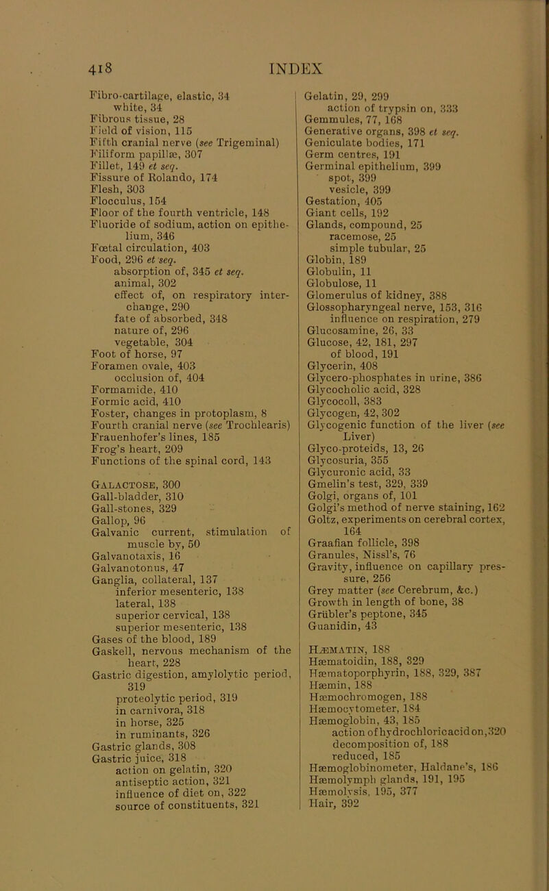 Fibro-cartilape, elastic, 34 white, 34 Fibrous tissue, 28 Field of vision, 115 Fifth cranial nerve {see Trigeminal) Filiform papilla?, 307 Fillet, 149 et scq. Fissure of Rolando, 174 Flesh, 303 Flocculus, 154 Floor of the fourth ventricle, 148 Fluoride of sodium, action on epithe- lium, 346 Foetal circulation, 403 Food, 296 et seq. absorption of, 345 et seq. animal, 302 effect of, on respiratory inter- change, 290 fate of absorbed, 348 nature of, 296 vegetable, 304 Foot of horse, 97 Foramen ovale, 403 occlusion of, 404 Formamide, 410 Formic acid, 410 Foster, changes in protoplasm, 8 Fourth cranial nerve {see Trochlearis) Frauenhofer’s lines, 185 Frog’s heart, 209 Functions of the spinal cord, 143 Galactose, 300 Gall-bladder, 310 Gall-stones, 329 Gallop, 96 Galvanic current, stimulation of muscle by, 50 Galvanotaxis, 16 Galvanotonus, 47 Ganglia, collateral, 137 inferior mesenteric, 138 lateral, 138 superior cervical, 138 superior mesenteric, 138 Gases of the blood, 189 Gaskell, nervous mechanism of the heart, 228 Gastric digestion, amylolytic period, 319 proteolytic period, 319 in carnivora, 318 in horse, 325 in ruminants, 326 Gastric glands, 308 Gastric juice, 318 action on gelatin, 320 antiseptic action, 321 influence of diet on, 322 source of constituents, 321 Gelatin, 29, 299 action of trypsin on, 333 Gemmules, 77, 168 Generative organs, 398 et seq. Geniculate bodies, 171 Germ centres, 191 Germinal epithelium, 399 spot, 399 vesicle, 399 Gestation, 405 Giant cells, 192 Glands, compound, 25 racemose, 25 simple tubular, 25 Globin, 189 Globulin, 11 Globulose, 11 Glomerulus of kidney, 388 Glossopharyngeal nerve, 153, 316 influence on respiration, 279 Glucosamine, 26, 33 Glucose, 42, 181, 297 of blood, 191 Glycerin, 408 Glycero-phosphates in urine, 386 Glycocholic acid, 328 Glycocoll, 383 Glycogen, 42,302 Glycogenic function of the liver {see Liver) Glyco-proteids, 13, 26 Glycosuria, 355 Glycuronic acid, 33 Gmelin’s test, 329, 339 Golgi, organs of, 101 Golgi’s method of nerve staining, 162 Goltz, experiments on cerebral cortex, 164 Graafian follicle, 398 Granules, Nissl’s, 76 Gravity, influence on capillary pres- sure, 256 Grey matter {see Cerebrum, &c.) Growth in length of bone, 38 Griibler’s peptone, 345 Guanidin, 43 HiEMATiN, 188 Hasmatoidin, 188, 329 Hmmatoporphyrin, 188, 329, 387 Haemin, 188 Hmmochromogen, 188 Hacmocytometer, 184 hlaemoglobin, 43, 185 action of hydrochloricacidon,320 decomposition of, 188 reduced, 185 Haemoglobinometer, Haldane’s, 186 Hasmolymph glands, 191, 195 Haemolvsis, 195, 377 liair, 392