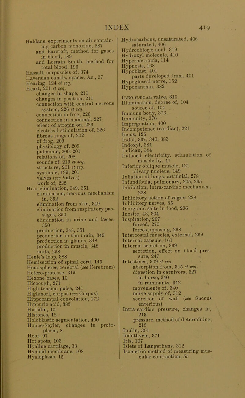 Haldane, experiments on air contain- ing carbon monoxide, 287 and Barcroft, method for gases in blood, 189 and Lorrain Smith, method for total blood, 193 Hassall, corpuscles of, 374 Haversian canals, spaces, &c., 37 Hearing, 124 et seq. Heart, 201 et seq. changes in shape, 211 changes in position, 211 connection with central nervous system, 226 et seq. connection in frog, 226 connection in mammal, 227 effect of atropin on, 226 electrical stimulation of, 226 fibrous rings of, 202 of frog, 209 physiology of, 209 pulmonic, 200, 201 relations of, 208 sounds of, 219 et seq. structure, 201 et seq. systemic, 199, 201 valves (see Yalves) work of, 222 Heat elimination, 349, 351 elimination, nervous mechanism in, 352 elimination from skin, 349 elimination from respiratory pas- sages, 350 elimination in urine and faeces, 350 production, 348, 351 production in the brain, 349 production in glands, 348 production in muscle, 348 units, 298 Henle’s loop, 388 Hemisection of spinal cord, 145 Hemispheres, cerebral (see Cerebrum) Hetero-proteose, 319 Hexone bases, 10 Hiccough, 271 High tension pulse, 241 Highmori, corpus (see Corpus) Hippocampal convolution, 172 Hippuric acid, 383 Histidin, 10 Histones, 12 Holoblastic segmentation, 400 Hoppe-Seyler, changes in proto- plasm, 8 Hoof, 97 Hot spots, 103 Hyaline cartilage, 33 Hyaloid membrane, 108 Hyaloplasm, 15 Hydrocarbons, unsaturated, 406 saturated, 406 Hydrochloric acid, 319 Hydroxyl molecule, 410 Hypermetropia, 114 Hypnosis, 168 Hypoblast, 401 parts developed from, 401 Hypoglossal nerve, 152 Hypoxanthin, 382 iLEO-CiECAL valve, 310 Illumination, degree of, 104 source of, 104 Immune body, 376 Immunity, 376 Impregnation, 400 Incompetence (cardiac), 221 Incus, 125 Indol, 337, 340, 383 Indoxyl, 384 Indican, 384 Induced electricity, stimulation of muscle by, 47 Inferior oblique muscle, 121 olivary nucleus, 149 Inflation of lungs, artiflcial, 278 Infundibula, pulmonary, 205, 265 Inhibition, intra-cardiac mechanism. 228 Inhibitory action of vagus, 228 Inhibitory nerves, 85 Inorganic salts in food, 296 Inosite, 43, 304 Inspiration, 267 forced, 270 forces opposing, 268 Intercostal muscles, external, 269 Internal capsule, 161 Internal secretion, 369 secretion, effect on blood pres- sure, 247 1. Intestines, 309 et seq. absorption from, 345 et seq. digestion in carnivora, 327 in horse, 340 in ruminants, 342 movements of, 340 nerve supply of, 312 secretion of wall (see Succus entericus) Intra-cardiac pressure, changes in, 213 pressure, method of determining, 213 Inulin, 301 lodothyrin, 371 Iris, 107 Islets of Langerhans. 312 Isometric method of measuring mus- cular contraction, 55