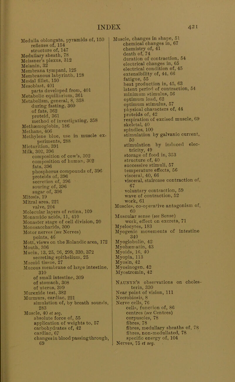 Medulla oblongata, pyramids of, 150 reflexes of, 154 structure of, 147 Medullary sheath, 78 Meissner’s plexus, 312 Melanin, 32 Membrana tympani, 125 Membranous labyrinth, 128 Mesial fillet, 150 Mesoblast, 401 parts developed from, 401 Metabolic equilibrium, 361 Metabolism, general, 8, 358 during fasting, 360 of fats, 362 proteid, 361 method of investigating, 358 Methmmoglobin, 186 Methane, 406 Methylene blue, use in muscle ex- periments, 288 Micturition, 391 Milk, 302, 396 composition of cow’s, 302 composition of human, 302 fats, 396 phosphorus compounds of, 396 proteids of, 396 secretion of, 396 souring of, 396 sugar of, 396 Mitosis, 19 Mitral area, 221 valve, 204 Molecular layers of retina, 109 Monamido acids, 11, 410 Monaster stage of cell division, 20 Monosaccharide, 300 Motor nerves {see Nerves) points, 46 Mott, views on the Eolandic area, 172 Mouth, 306 Mucin, 13, 25, 26, 299, 330, 372 secreting epithelium, 25 Mucoid tissue, 27 Mucous membrane of large intestine, 310 of small intestine, 309 of stomach, 308 of uterus, 399 Murexide test, 382 Murmurs, cardiac, 221 simulation of, by breath sounds, 283 Muscle, 40 et seq. absolute force of, 55 application of weights to, 57 carbohydrates of, 42 cardiac, 67 changes in blood passingthrough, 69 Muscle, changes in shape, 51 chemical changes in, 67 chemistry of, 41 death of, 74 duration of contraction, 54 electrical changes in, 65 electrical condition of, 45 extensibility of, 44, 66 fatigue, 55 heat production in, 45, 63 latent period of contraction, 54 minimum stimulus, 56 optimum load, 62 optimum stimulus, 57 physical characters of, 44 proteids of, 42 respiration of excised muscle, 69 skeletal, 40 spindles, 100 stimulation by galvanic current, 50 stimulation by induced elec- tricity, 49 storage of food in, 353 structure of, 40 successive stimuli, 57 temperature effects, 56 visceral, 40, 66 visceral, staircase contraction of, 67 voluntary contraction, 59 wave of contraction, 52 work, 61 Muscles, co-operative antagonism of, 60 Muscular sense (see Sense) work, effect on excreta, 71 Myelocytes, 183 Myogenic movements of intestine 340 Myoglobulin, 42 Myohseniatin, 43 Myoids, 16, 40 Myopia, 113 Myosin, 42 Myosinogen, 42 Myostromin, 42 Naxjnyn’s observations on choles- terin, 330 Near point of vision. 111 Necrobiosis, 8 Nerve cells, 76 cells, function of, 86 centres (see Centres) corpuscles, 78 fibres, 78 fibres, meduUary sheaths of, 78 fibres, non-medullated, 78 specific energy of, 104 Nerves, 75 et seq.