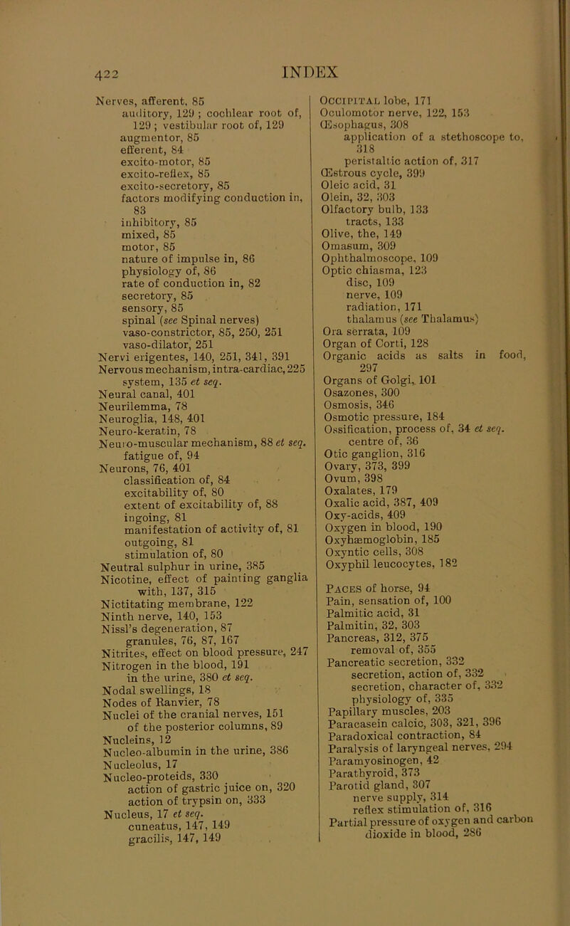 Nerves, afferent, 85 auditory, 129 ; cochlear root of, 129 ; vestibular root of, 129 augmentor, 85 efferent, 84 excito-motor, 85 excito-reilex, 85 excito-secretory, 85 factors modifying conduction in, 83 inhibitory, 85 mixed, 85 motor, 85 nature of impulse in, 86 physiology of, 86 rate of conduction in, 82 secretory, 85 sensory, 85 spinal (see Spinal nerves) vaso-constrictor, 85, 250, 251 vaso-dilatorj 251 Nervi erigentes, 140, 251, 341, 391 Nervous mechanism, intra-cardiac, 225 system, 135 et seq. Neural canal, 401 Neurilemma, 78 Neuroglia, 148, 401 Neuro-keratin, 78 Neuro-muscular mechanism, 88 et seq. fatigue of, 94 Neurons, 76, 401 classification of, 84 excitability of, 80 extent of excitability of, 88 ingoing, 81 manifestation of activity of, 81 outgoing, 81 stimulation of, 80 Neutral sulphur in urine, 385 Nicotine, effect of painting ganglia with, 137, 315 Nictitating membrane, 122 Ninth nerve, 140, 153 Nissl’s degeneration, 87 granules, 76, 87, 167 Nitrites, effect on blood pressure, 247 Nitrogen in the blood, 191 in the urine, 380 et seq. Nodal swellings, 18 Nodes of Ranvier, 78 Nuclei of the cranial nerves, 151 of the posterior columns, 89 Nucleins, 12 Nucleo-albumin in the urine, 386 Nucleolus, 17 Nucleo-proteids, 330 action of gastric juice on, 320 action of trypsin on, 333 Nucleus, 17 et seq. cuneatus, 147, 149 gracilis, 147, 149 Occipital lobe, 171 Oculomotor nerve, 122, 153 UDsophagus, 308 application of a stethoscope to, 318 peristaltic action of, 317 CEstrous cycle, 399 Oleic acid, 31 Olein, 32, 303 Olfactory bulb, 133 tracts, 133 Olive, the, 149 Omasum, 309 Ophthalmoscope, 109 Optic chiasma, 123 disc, 109 nerve, 109 radiation, 171 thalamus {see Thalamus) Ora serrata, 109 Organ of Corti, 128 Organic acids as salts in food, 297 Organs of Golgi,. 101 Osazones, 300 Osmosis, 346 Osmotic pressure, 184 Ossification, process of, 34 et seq. centre of, 36 Otic ganglion, 316 Ovary, 373, 399 Ovum, 398 Oxalates, 179 Oxalic acid, 387, 409 Oxy-acids, 409 Oxygen in blood, 190 Oxyhmmoglobin, 185 Oxyntic cells, 308 Oxyphil leucocytes, 182 Paces of horse, 94 Pain, sensation of, 100 Palmitic acid, 31 Palmitin, 32, 303 Pancreas, 312, 375 removal of, 355 Pancreatic secretion, 332 secretion, action of, 332 secretion, character of, 332 physiology of, 335 Papillary muscles, 203 Paracasein calcic, 303, 321, 396 Paradoxical contraction, 84 Paralysis of laryngeal nerves, 294 Paramyosinogen, 42 Parathyroid, 373 Parotid gland, 307 nerve supply, 314 reflex stimulation of, 316 Partial pressure of oxygen and carbon dioxide in blood, 286