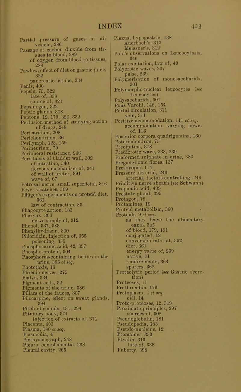 Partial pressure of gases in air vesicle, 286 Passage of carbon dioxide from tis- sues to blood, 289 of oxygen from blood to tissues, 288 Pawlow, effect of diet on gastric juice, 322 pancreatic fistulae, 33-1 Penis, 400 Pepsin, 76, 322 fate of, 338 source of, 321 Pepsinogen, 322 I’eptic glands, 308 Peptone, 12, 179, 320, 332 Perfusion method of studying action of drugs, 248 Pericardium, 208 Perichondrium, 36 Perilymph, 128, 159 Perineurium, 79 Peripheral resistance, 246 Peristalsis of bladder wall, 392 of intestine, 340 nervous mechanism of, 341 of wall of ureter, 391 wave of, 67 Petrosal nerve, small superficial, 316 Peyer’s patches, 309 ' Pfliiger’s experiments on proteid diet, 361 law of contraction, 83 Phagocyte action, 183 Pharynx, 306 nerve supply of, 312 Phenol, 337, 383 Phenylhydrazin, 300 Phloridzin, injection of, 355 poisoning, 355 Phosphocarnic acid, 42, 397 Phospho-proteid, 304 Phosphorus-containing bodies in the urine, 385 et $eq. Phototaxis, 16 Phrenic nerves, 275 Pialyn, 334 Pigment cells, 32 Pigments of the urine, 386 Pillars of the fauces, 307 Pilocarpine, effect on sweat glands, 394 Pitch of sounds, 131, 294 Pituitary body, 371 injection of extracts of, 371 Placenta, 403 Plasma, 180 et scq. Plasmodia, 4 Plethysmograph, 248 Pleura, complemental, 268 Pleural cavity, 266 Plexus, hypogastric, 138 Auerbach’s, 312 Meissner’s, 312 Pohl’s observations on Leucocytosis, 346 Polar excitation, law of, 49 Polycrotic waves, 237 pulse, 239 Polymerisation of monosaccharids, 301 Polymorpho-nuclear leucocytes (»ee Leucocytes) Polysaccharids, 301 Pons Varolii, 148, 154 Portal circulation, 311 vein, 311 Positive accommodation. 111 et seq. accommodation, varying power of, 113 Posterior corpora quadrigemina, 160 Poteriodendron, 75 Precipitin s, 378 Predicrotic wave, 238, 239 Preformed sulphate in urine, 383 Preganglionic fibres, 137 Presbyopia, 114 Pressure, arterial, 246 arterial, factors controlling, 246 Primitive nerve sheath (see Schwann) Propionic acid, 409 Prostate gland, 399 Protagon, 78 Protamines, 10 Proteid metabolism, 360 Proteids, 9 et seq. as they leave the alimentary canal, 345 of blood, 179, 191 conjugated, 12 conversion into fat, 352 diet, 361 energy value of, 299 native, 11 requirements, 364 sparers, 362 Proteolytic period (see Gastric secre- tion) Proteoses, 11 Prothrombin, 179 Protoplasm, 4 et seq. cell, 14 Proto-proteoses, 12, 319 Proximate principles, 297 sources of, 302 Psendoglobulin, 181 Pseudopodia, 183 Pseudo-nucleins, 12 Ptomaines, 333 Ptyalin, 313 fate of, 338 Puberty, 398